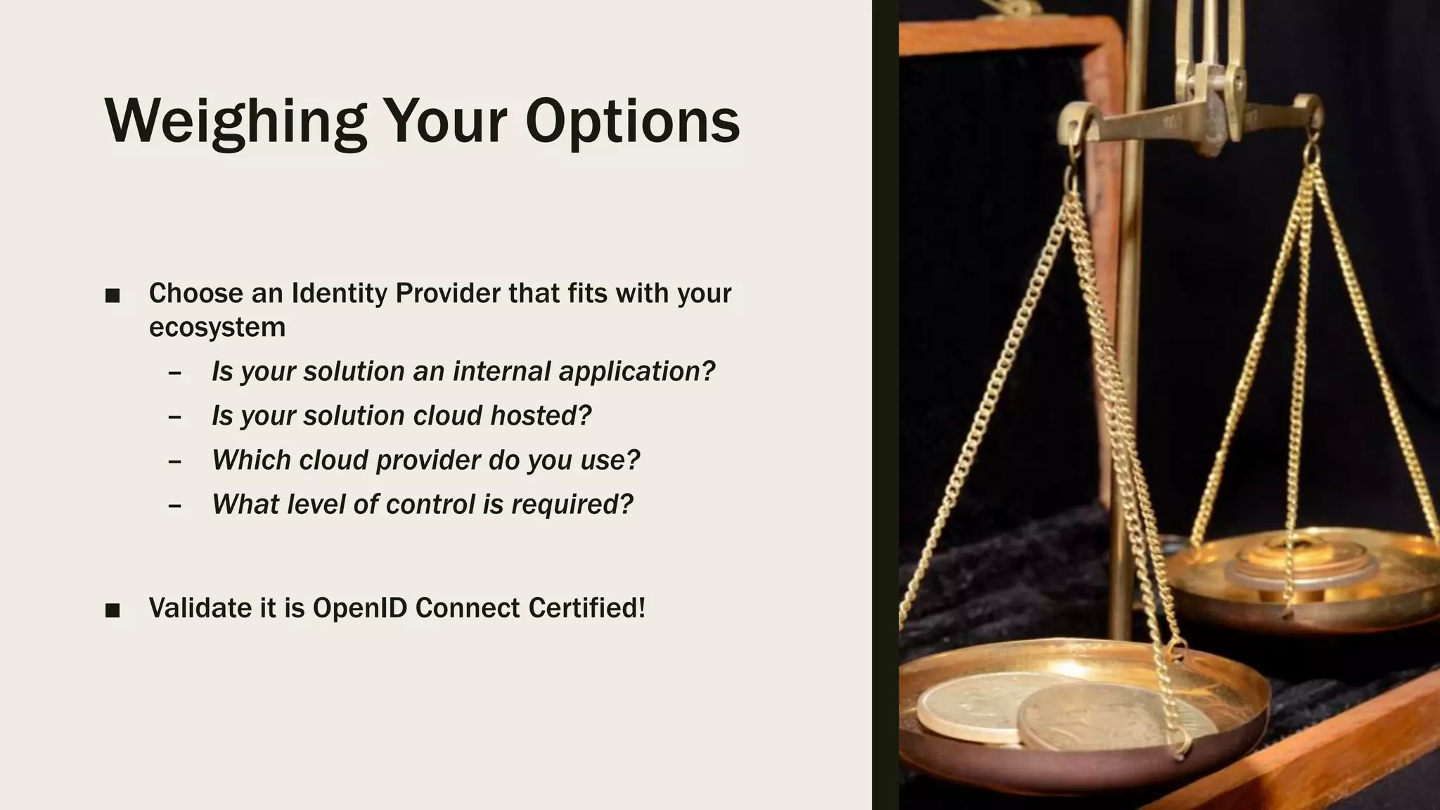 Weighing Your Options ■ Choose an Identity Provider that fits with your ecosystem – Is your solution an internal application? – Is your solution cloud hosted? – Which cloud provider do you use? – What level of control is required? ■ Validate it is OpenID Connect Certified! 