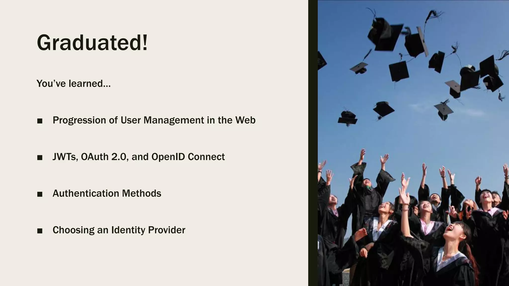 Graduated! You’ve learned… ■ Progression of User Management in the Web ■ JWTs, OAuth 2.0, and OpenID Connect ■ Authentication Methods ■ Choosing an Identity Provider 