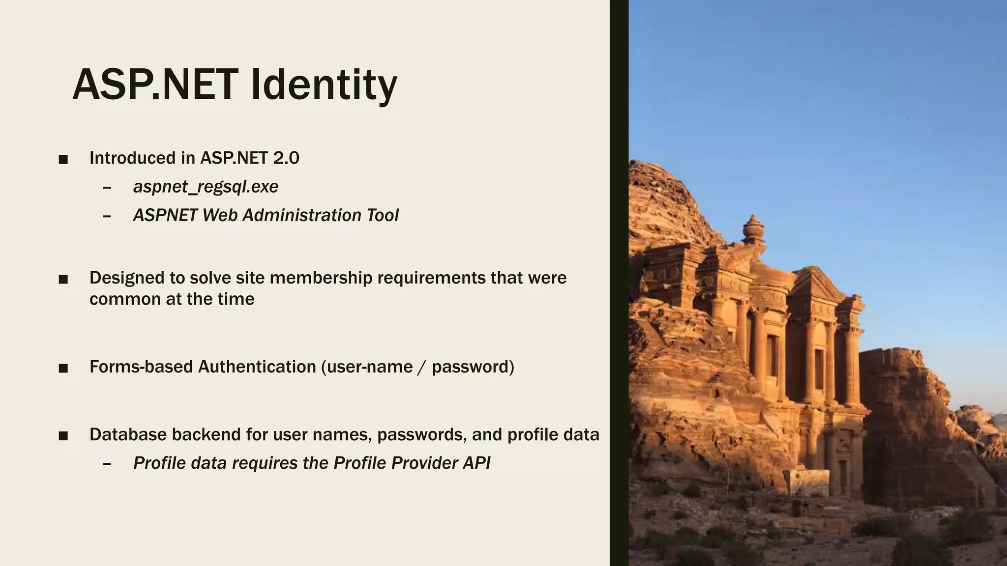 ASP.NET Identity ■ Introduced in ASP.NET 2.0 – aspnet_regsql.exe – ASPNET Web Administration Tool ■ Designed to solve site membership requirements that were common at the time ■ Forms-based Authentication (user-name / password) ■ Database backend for user names, passwords, and profile data – Profile data requires the Profile Provider API 