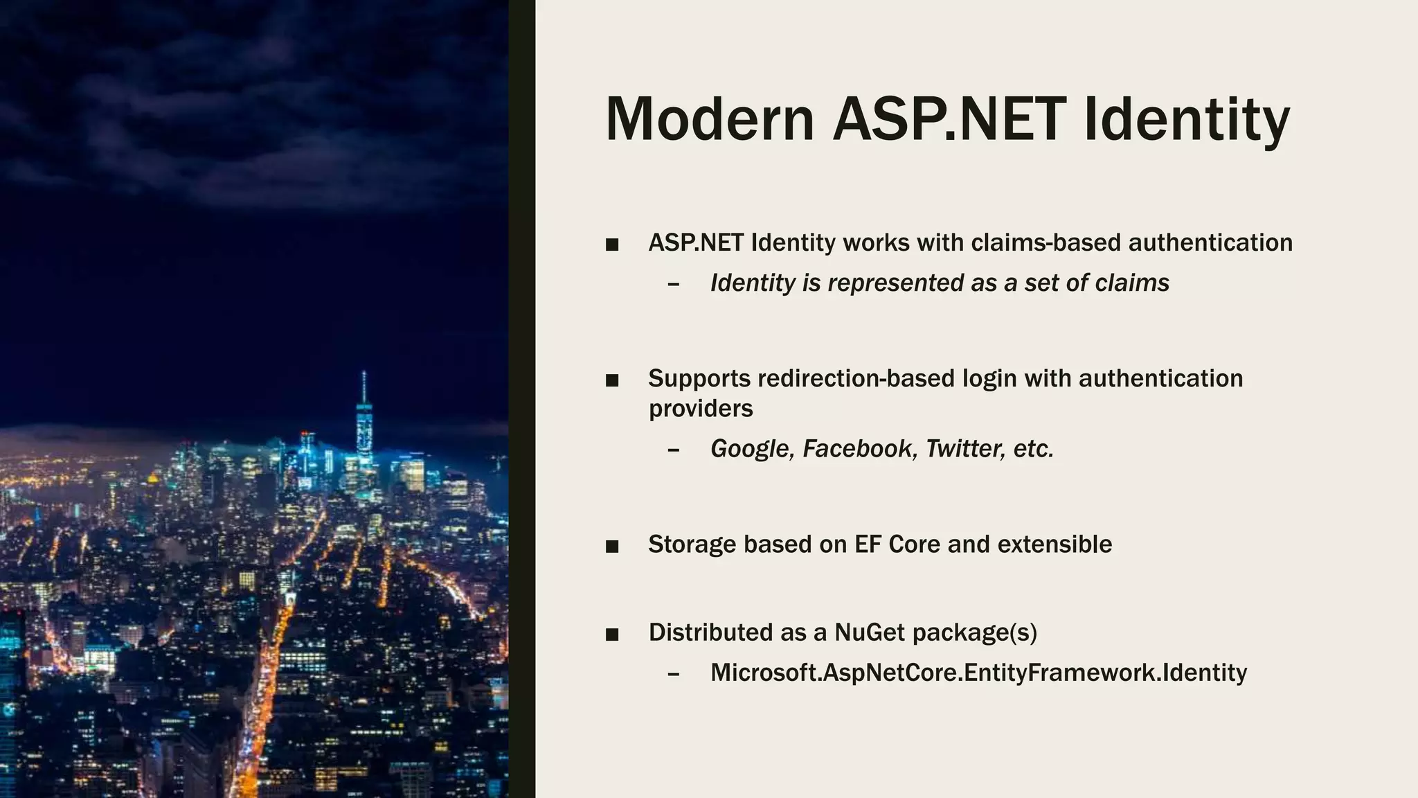 Modern ASP.NET Identity ■ ASP.NET Identity works with claims-based authentication – Identity is represented as a set of claims ■ Supports redirection-based login with authentication providers – Google, Facebook, Twitter, etc. ■ Storage based on EF Core and extensible ■ Distributed as a NuGet package(s) – Microsoft.AspNetCore.EntityFramework.Identity 