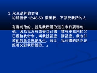 3. 永生是神的命令
　約翰福音 12:48-50 棄絕我、不領受我話的人
，
　有審判他的，就是我所講的道在末日要審判
　他。因為我沒有憑著自己講，惟有差我來的父
　已經給我命令，叫我說甚麼，講甚麼。我也知
　道他的命令就是永生。故此，我所講的話正是
　照著父對我所說的。」
 