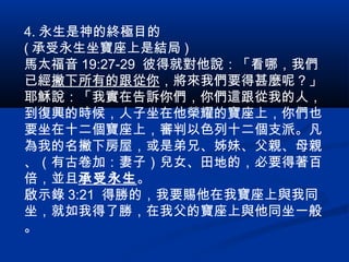 4. 永生是神的終極目的
( 承受永生坐寶座上是結局 )
馬太福音 19:27-29 彼得就對他說：「看哪，我們
已經撇下所有的跟從你，將來我們要得甚麼呢？」
耶穌說：「我實在告訴你們，你們這跟從我的人，
到復興的時候，人子坐在他榮耀的寶座上，你們也
要坐在十二個寶座上，審判以色列十二個支派。凡
為我的名撇下房屋，或是弟兄、姊妹、父親、母親
、（有古卷加：妻子）兒女、田地的，必要得著百
倍，並且承受永生。
啟示錄 3:21 得勝的，我要賜他在我寶座上與我同
坐，就如我得了勝，在我父的寶座上與他同坐一般
。
 