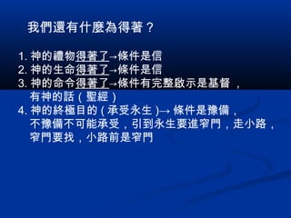 1. 神的禮物得著了→條件是信
2. 神的生命得著了→條件是信
3. 神的命令得著了→條件有完整啟示是基督 ，
　有神的話（聖經）
4. 神的終極目的 ( 承受永生 )→ 條件是豫備，
　不豫備不可能承受，引到永生要進窄門，走小路，
　窄門要找，小路前是窄門
我們還有什麼為得著？
 
