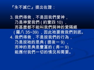 『永不滅亡』提出佐證：
3. 我們得救，不是因我們愛神，
乃是神愛我們 ( 約壹四 10) ，
而甚麼都不能叫我們與神的愛隔絕
( 羅八 35~39) ，因此祂要救我們到底。
4. 我們得救，不是按我們的行為，
乃是按祂的恩典 ( 提後一 9) ，
而神的恩典是豐富的 ( 弗一 9) ，
能應付我們一切的情況和需要。
 