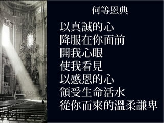 以真誠的心
降服在你面前
開我心眼
使我看見
以感恩的心
領受生命活水
從你而來的溫柔謙卑
何等恩典
 