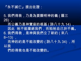 『永不滅亡』提出佐證：
5. 我們得救，乃是為要顯明神的義 ( 羅三
26) ，
而公義乃是神寶座的根基 ( 詩八十九 14) ，
因此 祂不能棄絕我們，而陷祂自己於不義。
6. 我們得救，是神與我們立了新約 ( 來八
8~13) ，
而神的約是不能改變的 ( 詩八十九 34) ，所
以我
們的得救也是不能改變的。
 