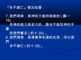 『永不滅亡』提出佐證：
7. 我們得救，是神的大能所拯救的 ( 羅一
16) ，
而神的能力是至大的，誰也不能從神的手
裏
把我們奪去 ( 約十 29) 。
8. 我們得救，是得著神永遠的生命，所以我
們
永不滅亡 ( 約十 28) 。
 