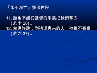 『永不滅亡』提出佐證：
11. 誰也不能從基督的手裏把我們奪去
( 約十 28) 。
12. 主應許說，到祂這裏來的人，祂總不丟棄
( 約六 37) 。
 