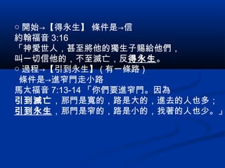○ 開始→【得永生】 條件是→信
約翰福音 3:16
「神愛世人，甚至將他的獨生子賜給他們，
叫一切信他的，不至滅亡，反得永生。
○ 過程→【引到永生】 ( 有一條路 )
條件是→進窄門走小路
馬太福音 7:13-14 「你們要進窄門。因為
引到滅亡，那門是寬的，路是大的，進去的人也多；
引到永生，那門是窄的，路是小的，找著的人也少。」
 