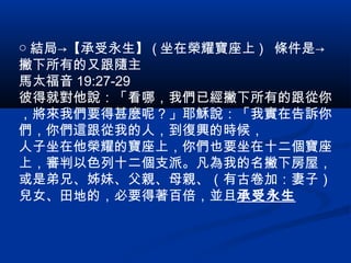 ○ 結局→【承受永生】 ( 坐在榮耀寶座上 ) 條件是→
撇下所有的又跟隨主
馬太福音 19:27-29
彼得就對他說：「看哪，我們已經撇下所有的跟從你
，將來我們要得甚麼呢？」耶穌說：「我實在告訴你
們，你們這跟從我的人，到復興的時候，
人子坐在他榮耀的寶座上，你們也要坐在十二個寶座
上，審判以色列十二個支派。凡為我的名撇下房屋，
或是弟兄、姊妹、父親、母親、（有古卷加：妻子）
兒女、田地的，必要得著百倍，並且承受永生
 