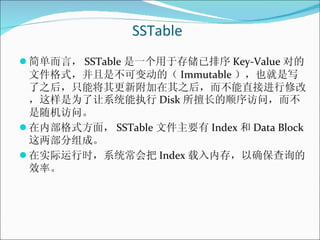 SSTable <ul><li>简单而言， SSTable 是一个用于存储已排序 Key-Value 对的文件格式，并且是不可变动的（ Immutable ），也就是写了之后，只能将其更新附加在其之后，而不能直接进行修改，这样是为了让系统能执行...