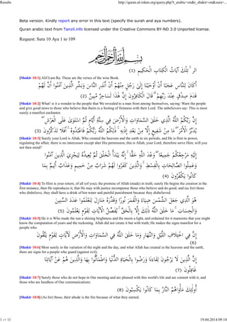 Results http://quran.al-islam.org/query.php?t_arabic=on&t_shakir=on&sura=... 
Beta version. Kindly report any error in this text (specify the surah and aya numbers). 
Quran arabic text from Tanzil.info licensed under the Creative Commons BY-ND 3.0 Unported license. 
Request: Sura 10 Aya 1 to 109 
{1} 
[Shakir 10:1] Alif Lam Ra. These are the verses of the wise Book. 
{2} 
[Shakir 10:2] What! is it a wonder to the people that We revealed to a man from among themselves, saying: Warn the people 
and give good news to those who believe that theirs is a footing of firmness with their Lord. The unbelievers say: This is most 
surely a manifest enchanter. 
{3} 
[Shakir 10:3] Surely your Lord is Allah, Who created the heavens and the earth in six periods, and He is firm in power, 
regulating the affair, there is no intercessor except aher His permission; this is Allah, your Lord, therefore serve Him; will you 
not then mind? 
{4} 
[Shakir 10:4] To Him is your return, of all (of you); the promise of Allah (made) in truth; surely He begins the creation in the 
first mstance, then He reproduces it, that He may with justice recompense those who believe and do good; and (as for) those 
who disbelieve, they shall have a drink of hot water and painful punishment because they disbelieved. 
{5} 
[Shakir 10:5] He it is Who made the sun a shining brightness and the moon a light, and ordained for it mansions that you might 
know the computation of years and the reckoning. Allah did not create it but with truth; He makes the signs manifest for a 
people who 
{6} 
[Shakir 10:6] Most surely in the variation of the night and the day, and what Allah has created in the heavens and the earth, 
there are signs for a people who guard (against evil). 
{7} 
[Shakir 10:7] Surely those who do not hope in Our meeting and are pleased with this world's life and are content with it, and 
those who are heedless of Our communications: 
{8} 
[Shakir 10:8] (As for) those, their abode is the fire because of what they earned. 
1 -> 11 19.04.2014 09:18 
 
