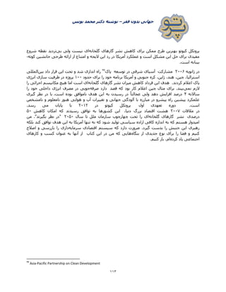 ‫فقر‬ ‫بدون‬ ‫جهانی‬–‫یونس‬ ‫محمد‬ ‫دکتر‬ ‫نوشته‬
003
‫گ‬ ‫گازهای‬ ‫نشر‬ ‫کاهش‬ ‫برای‬ ‫ممکن‬ ‫طرح‬ ‫بهترین‬ ‫کیوتو‬ ‫پروتکل‬‫لخانه‬‫بی‬ ‫ولی‬ ‫نیست‬ ‫ای‬‫شروع‬ ‫نقطه‬ ‫تردید‬
‫کوته‬ ‫جانشین‬ ‫طرحی‬ ‫ارائه‬ ‫از‬ ‫امتناع‬ ‫و‬ ‫الیحه‬ ‫این‬ ‫رد‬ ‫در‬ ‫آمریکا‬ ‫عملکرد‬ ‫و‬ ‫است‬ ‫مشکل‬ ‫این‬ ‫حل‬ ‫برای‬ ‫مفیدی‬-
‫است‬ ‫بینانه‬.
‫ژانویه‬ ‫در‬۰۲۲2‫مشارکت‬‫در‬ ‫شرقی‬ ‫آسیای‬‫توسعه‬‫پاک‬۵۵
‫بین‬ ‫داد‬ ‫قرار‬ ‫این‬ ‫تحت‬ ‫و‬ ‫شد‬ ‫اندازی‬ ‫راه‬‫المللی‬
،‫هند‬ ،‫چین‬ ،‫استرالیا‬‫حدود‬ ‫برای‬ ‫را‬ ‫خود‬ ‫برنامه‬ ‫آمریکا‬ ‫و‬ ‫جنوبی‬ ‫کره‬ ،‫ژاپن‬1۲۲‫انرژی‬ ‫سازی‬ ‫ظرفیت‬ ‫در‬ ‫پروژه‬
.‫کردند‬ ‫اعالم‬ ‫پاک‬‫گلخانه‬ ‫گازهای‬ ‫نشر‬ ‫میزان‬ ‫کاهش‬ ‫قرداد‬ ‫این‬ ‫هدف‬‫را‬ ‫اجرائی‬ ‫مکانیسم‬ ‫هیچ‬ ‫اما‬ ‫است‬ ‫ای‬
‫نمی‬ ‫الزم‬‫قصد‬ ‫که‬ ‫بود‬ ‫کار‬ ‫اعالم‬ ‫چین‬ ‫مثال‬ ‫برای‬ .‫بیند‬‫صرفه‬ ‫دارد‬‫دا‬ ‫انرژی‬ ‫مصرف‬ ‫در‬ ‫جویی‬‫را‬ ‫خود‬ ‫خلی‬
‫ساالنه‬۷.‫است‬ ‫بوده‬ ‫ناموافق‬ ‫هدف‬ ‫این‬ ‫به‬ ‫رسیدن‬ ‫در‬ ً‫ا‬‫عجالت‬ ‫ولی‬ ‫دهد‬ ‫افزایش‬ ‫درصد‬‫گیری‬ ‫نظر‬ ‫در‬ ‫با‬
‫نامشخص‬ ‫و‬ ‫نامعلوم‬ ‫هنوز‬ ‫هوایی‬ ‫و‬ ‫آب‬ ‫تغییرات‬ ‫و‬ ‫جهانی‬ ‫آلودگی‬ ‫با‬ ‫مبارزه‬ ‫در‬ ‫پیشرو‬ ‫راه‬ ‫پیشین‬ ‫علمکرد‬
‫اول‬ ‫تعهدی‬ ‫دوره‬ .‫است‬‫در‬ ‫کیوتو‬ ‫پروتکل‬۰۲1۰‫رسد‬ ‫می‬ ‫پایان‬ ‫با‬.
‫در‬‫مالقات‬۰۲۲۳،‫دنیا‬ ‫بزرگ‬ ‫اقتصاد‬ ‫هشت‬‫کاهش‬ ‫امکان‬ ‫که‬ ‫رسیدند‬ ‫توافق‬ ‫به‬ ‫کشورها‬ ‫این‬۵۲
‫درصدی‬‫نشر‬‫گلخانه‬ ‫گازهای‬‫سال‬ ‫تا‬ ‫ملل‬ ‫سازمان‬ ‫چهارچوب‬ ‫تحت‬ ‫را‬ ‫ای‬۰۲۵۲‫من‬ ."‫بگیرند‬ ‫نظر‬ ‫"در‬
‫توافق‬ ‫هدف‬ ‫این‬ ‫به‬ ‫آمریکا‬ ‫تنها‬ ‫نه‬ ‫که‬ ‫شود‬ ‫تولید‬ ‫سیاسی‬ ‫اراده‬ ‫کافی‬ ‫اندازه‬ ‫به‬ ‫که‬ ‫هستم‬ ‫امیدوار‬‫بلکه‬ ‫کند‬
‫سرمایه‬ ‫اقتصادی‬ ‫سیستم‬ ‫که‬ ‫دارد‬ ‫ضرورت‬ .‫گیرد‬ ‫بدست‬ ‫را‬ ‫جنبش‬ ‫این‬ ‫رهبری‬‫اصالح‬ ‫و‬ ‫بازرسی‬ ‫را‬ ‫داری‬
‫بنگاه‬ ‫از‬ ‫جدیدی‬ ‫نوع‬ ‫برای‬ ‫را‬ ‫فضا‬ ‫و‬ ‫کنیم‬‫کارهای‬ ‫و‬ ‫کسب‬ ‫عنوان‬ ‫به‬ ‫آنها‬ ‫از‬ ‫کتاب‬ ‫این‬ ‫در‬ ‫من‬ ‫که‬ ‫هایی‬
‫کرده‬ ‫یاد‬ ‫اجتماعی‬‫کنیم‬ ‫باز‬ ،‫ام‬.
99
Asia-Pacific Partnership on Clean Development
 