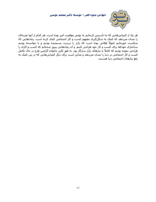 ‫فقر‬ ‫بدون‬ ‫جهانی‬–‫یونس‬ ‫محمد‬ ‫دکتر‬ ‫نوشته‬
46
‫کمپانی‬ ‫از‬ ‫یک‬ ‫هر‬‫کرده‬ ‫تأسیس‬ ‫ما‬ ‫که‬ ‫هایی‬‫موفقیت‬ ‫نوعی‬ ‫به‬ ‫ایم‬‫تجربه‬ ‫آنها‬ ‫از‬ ‫کدام‬ ‫هر‬ .‫است‬ ‫بوده‬ ‫آمیز‬‫ای‬
‫می‬ ‫نشان‬ ‫را‬‫شکل‬ ‫به‬ ‫کمک‬ ‫که‬ ‫دهد‬‫زمان‬ .‫است‬ ‫کرده‬ ‫کمک‬ ‫اجتماعی‬ ‫کار‬ ‫و‬ ‫کسب‬ ‫مفهوم‬ ‫گیری‬‫که‬ ‫هایی‬
‫خورده‬ ‫شکست‬‫نسنجیده‬ ‫درست‬ ‫را‬ ‫بازار‬ ‫که‬ ‫است‬ ‫بوده‬ ‫اوقاتی‬ ً‫ال‬‫اصو‬ ‫ایم‬‫بودیم‬ ‫نتوانسته‬ ‫یا‬ ‫و‬ ‫بودیم‬
‫طراحی‬ ‫خود‬ ‫کار‬ ‫و‬ ‫کسب‬ ‫برای‬ ‫خودکفا‬ ‫ساختاری‬‫زمان‬ ‫آن‬ ‫و‬ .‫کنیم‬‫شده‬ ‫پیروز‬ ‫هایی‬‫را‬ ‫کاری‬ ‫و‬ ‫کسب‬ ‫که‬ ‫ایم‬
‫تکامل‬ ‫حال‬ ‫در‬ ‫طرح‬ ‫گرامین‬ ‫خانواده‬ ‫کلی‬ ‫طور‬ ‫به‬ .‫بود‬ ‫سازگار‬ ‫بازار‬ ‫نیازهای‬ ‫با‬ ً‫ال‬‫کام‬ ‫که‬ ‫بودیم‬ ‫نموده‬ ‫طراحی‬
‫می‬ ‫نشان‬ ‫را‬ ‫دنیا‬ ‫در‬ ‫اجتماعی‬ ‫کار‬ ‫و‬ ‫کسب‬‫کمپانی‬ ‫دیگر‬ ‫برای‬ ‫است‬ ‫مدلی‬ ‫و‬ ‫دهد‬‫به‬ ‫کمک‬ ‫پی‬ ‫در‬ ‫که‬ ‫هایی‬
‫اج‬ ‫نیازهای‬ ‫رفع‬.‫هستند‬ ‫دنیا‬ ‫تماعی‬
 