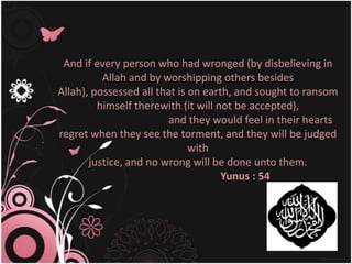 And if every person who had wronged (by disbelieving in
          Allah and by worshipping others besides
Allah), possessed all that is on earth, and sought to ransom
         himself therewith (it will not be accepted),
                        and they would feel in their hearts
regret when they see the torment, and they will be judged
                              with
       justice, and no wrong will be done unto them.
                                     Yunus : 54
 
