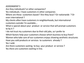 ASSİGNMENT 5
Are they individuals? or other companies?
Yes individuals. I have customers in other companies
Where are these customers based ? Are they local ? Or nationwide ? Or
even international ?
My clients often have customers in neighborhoods, but international
customers outside I'm available...
What is special about your product or service that will prompt customers
to by it ?
I do not trust my customers due to their old jobs, so I prefer to
Which factors help your customers choose which business to buy from?
Women who take care of our customers enjoys showing aesthetic structures
Have you sold products or services to customers already ?
Yes I sold.
Are there customers waiting to buy your product or service ?
Yes there are customers waiting in line.

 
