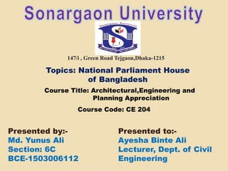 Presented to:-
Ayesha Binte Ali
Lecturer, Dept. of Civil
Engineering
147/i , Green Road Tejgaon,Dhaka-1215
Presented by:-
Md. Yunus Ali
Section: 6C
BCE-1503006112
Topics: National Parliament House
of Bangladesh
Course Title: Architectural,Engineering and
Planning Appreciation
Course Code: CE 204
 