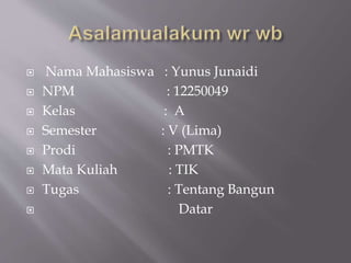  Nama Mahasiswa : Yunus Junaidi
 NPM : 12250049
 Kelas : A
 Semester : V (Lima)
 Prodi : PMTK
 Mata Kuliah : TIK
 Tugas : Tentang Bangun
 Datar
 