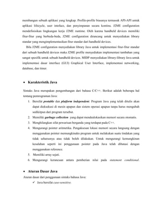 membangun sebuah aplikasi yang lengkap. Profile-profile biasanya termasuk API-API untuk
aplikasi lifecycle, user inteface, dan penyimpanan secara kontinu. J2ME configuration
mendefinisikan lingkungan kerja J2ME runtime. Oleh karena handheld devices memiliki
fitur-fitur yang berbeda-beda, J2ME configuration dirancang untuk menyediakan library
standar yang mengimplementasikan fitur standar dari handheld devices.
Bila J2ME configuration menyediakan library Java untuk implementasi fitur-fitur standar
dari sebuah handheld devices maka J2ME profile menyediakan implementasi tambahan yang
sangat spesifik untuk sebuah handheld devices. MIDP menyediakan library-library Java untuk
implementasi dasar interface (GUI) Graphical User Interface, implementasi networking,
database, dan timer.
 Karakteristik Java
Sintaks Java merupakan pengembangan dari bahasa C/C++. Berikut adalah beberapa hal
tentang pemrograman Java:
1. Bersifat protable dan platform independent. Program Java yang telah ditulis akan
dapat dieksekusi di mesin apapun dan sistem operasi apapun tanpa harus mengubah
sedikitpun dari program tersebut.
2. Memiliki garbage collection yang dapat mendealokasikan memori secara otomatis.
3. Menghilangkan sifat pewarisan berganda yang terdapat pada C++.
4. Mengurangi pointer aritmetika. Pengaksesan lokasi memori secara langsung dengan
menggunakan pointer memungkinakn program untuk melakukan suatu tindakan yang
tidak seharusnya atau tidak boleh dilakukan. Untuk mengurangi kemungkinan
kesalahan seperti ini penggunaan pointer pada Java telah dibatasi dengan
menggunakan reference.
5. Memiliki array sejati.
6. Mengurangi kerancuan antara pemberian nilai pada statement conditional.
 Aturan Dasar Java
Aturan dasar dari penggunaan sintaks bahasa Java:
 Java bersifat case-sensitive.
 