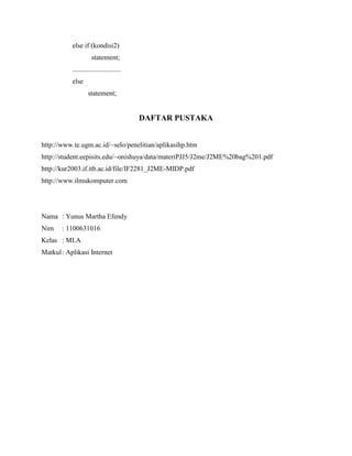 else if (kondisi2)
statement;
............................
else
statement;
DAFTAR PUSTAKA
http://www.te.ugm.ac.id/~selo/penelitian/aplikasihp.htm
http://student.eepisits.edu/~onishuya/data/materiPJJ5/J2me/J2ME%20bag%201.pdf
http://kur2003.if.itb.ac.id/file/IF2281_J2ME-MIDP.pdf
http://www.ilmukomputer.com
Nama : Yunus Martha Efendy
Nim : 1100631016
Kelas : MI.A
Matkul: Aplikasi Internet
 