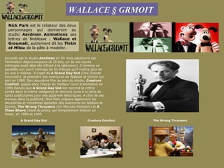 WALLACE § GRMOIT
  Nick Park est le créateur des deux
  personnages qui donneront au
  studio Aardman Animations ses
  lettres de Noblesse : Wallace et
  Groumait, autrement dit les Tintin
  et Milou de la pâte à modeler.

Accueilli par le studio Aardman en 85 mais passionné par
l'animation depuis toujours (à 15 ans, un de ses courts
métrages avait déjà été diffusé à la télévision), il termine en
parallèle son court métrage de fin d'étude qu'il mettra plus de
six ans à réaliser. Il s'agit de A Grand Day Out (Une Grande
Excursion), la première des aventures de Wallace et Gromit qui
sort en 1989. Son deuxième film au sein du studio, Creature
Comfort, gagne donc l'Oscar du meilleur court d'animation en
1990 (tandis que A Grand Day Out est nommé la même
année dans la même catégorie) et donnera suite à la série de
spots publicitaires pour des appareils électriques. A côté de ses
travaux dans la publicité, Nick Park prépare également les
deuxièmes et troisièmes épisodes des aventures de Wallace et
Gromit, The Wrong Throusers (Un Mauvais Pantalon) et A
Close Shave (Rasé de près), qui remporteront chacun un
Oscar, en 1994 et 1995.

          A Grand Day Out                             Creature Comfort   The Wrong Throusers
 