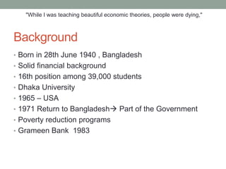 "While I was teaching beautiful economic theories, people were dying,"



Background
• Born in 28th June 1940 , Bangladesh
• Solid financial background
• 16th position among 39,000 students
• Dhaka University
• 1965 – USA
• 1971 Return to Bangladesh Part of the Government
• Poverty reduction programs
• Grameen Bank 1983
 