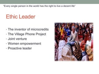 “Every single person in the world has the right to live a decent life”



  Ethic Leader

  • The inventor of microcredits
  • The Village Phone Project
  • Joint venture
  • Women empowerment
  • Proactive leader
 