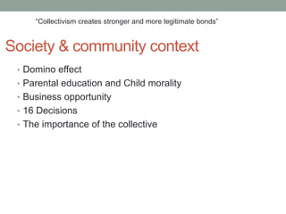 “Collectivism creates stronger and more legitimate bonds”


Society & community context
 • Domino effect
 • Parental education and Child morality
 • Business opportunity
 • 16 Decisions
 • The importance of the collective
 
