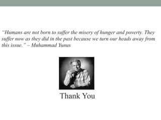 “Humans are not born to suffer the misery of hunger and poverty. They
suffer now as they did in the past because we turn our heads away from
this issue.” – Muhammad Yunus




                          Thank You
 