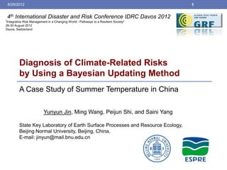 8/29/2012                                                                            1

 4th International Disaster and Risk Conference IDRC Davos 2012
"Integrative Risk Management in a Changing World - Pathways to a Resilient Society"
26-30 August 2012
Davos, Switzerland




         Diagnosis of Climate-Related Risks
         by Using a Bayesian Updating Method
         A Case Study of Summer Temperature in China

                          Yunyun Jin, Ming Wang, Peijun Shi, and Saini Yang

         State Key Laboratory of Earth Surface Processes and Resource Ecology,
         Beijing Normal University, Beijing, China.
         E-mail: jinyun@mail.bnu.edu.cn
 