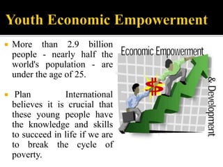  More than 2.9 billion
people - nearly half the
world's population - are
under the age of 25.
 Plan International
believes it is crucial that
these young people have
the knowledge and skills
to succeed in life if we are
to break the cycle of
poverty.
 