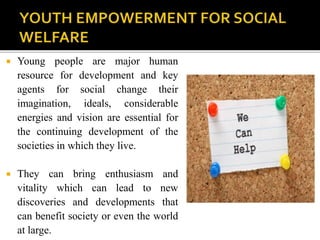  Young people are major human
resource for development and key
agents for social change their
imagination, ideals, considerable
energies and vision are essential for
the continuing development of the
societies in which they live.
 They can bring enthusiasm and
vitality which can lead to new
discoveries and developments that
can benefit society or even the world
at large.
 