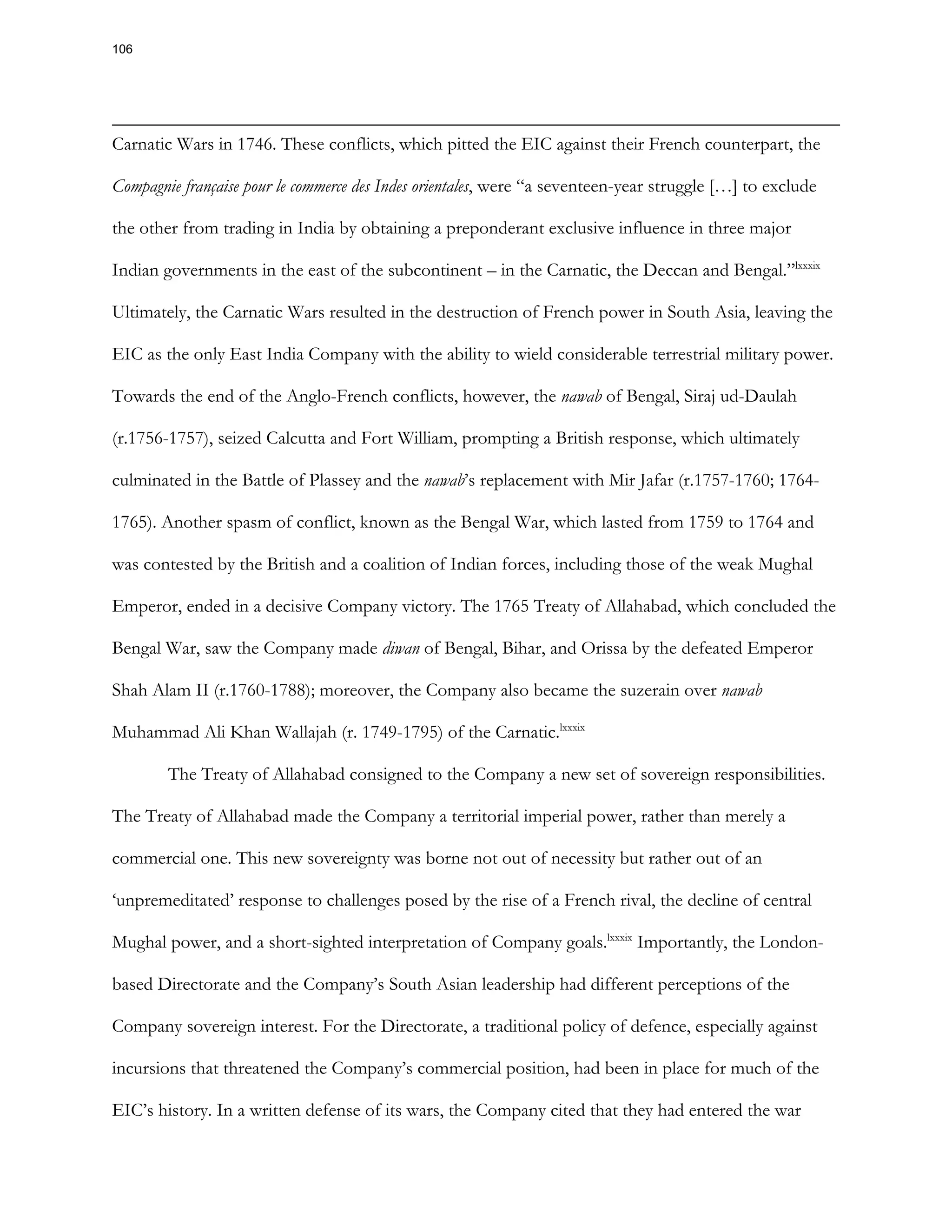 Carnatic Wars in 1746. These conflicts, which pitted the EIC against their French counterpart, the
Compagnie française pour le commerce des Indes orientales, were “a seventeen-year struggle […] to exclude
the other from trading in India by obtaining a preponderant exclusive influence in three major
Indian governments in the east of the subcontinent – in the Carnatic, the Deccan and Bengal.”lxxxix
Ultimately, the Carnatic Wars resulted in the destruction of French power in South Asia, leaving the
EIC as the only East India Company with the ability to wield considerable terrestrial military power.
Towards the end of the Anglo-French conflicts, however, the nawab of Bengal, Siraj ud-Daulah
(r.1756-1757), seized Calcutta and Fort William, prompting a British response, which ultimately
culminated in the Battle of Plassey and the nawab’s replacement with Mir Jafar (r.1757-1760; 1764-
1765). Another spasm of conflict, known as the Bengal War, which lasted from 1759 to 1764 and
was contested by the British and a coalition of Indian forces, including those of the weak Mughal
Emperor, ended in a decisive Company victory. The 1765 Treaty of Allahabad, which concluded the
Bengal War, saw the Company made diwan of Bengal, Bihar, and Orissa by the defeated Emperor
Shah Alam II (r.1760-1788); moreover, the Company also became the suzerain over nawab
Muhammad Ali Khan Wallajah (r. 1749-1795) of the Carnatic.lxxxix
The Treaty of Allahabad consigned to the Company a new set of sovereign responsibilities.
The Treaty of Allahabad made the Company a territorial imperial power, rather than merely a
commercial one. This new sovereignty was borne not out of necessity but rather out of an
‘unpremeditated’ response to challenges posed by the rise of a French rival, the decline of central
Mughal power, and a short-sighted interpretation of Company goals.lxxxix
Importantly, the London-
based Directorate and the Company’s South Asian leadership had different perceptions of the
Company sovereign interest. For the Directorate, a traditional policy of defence, especially against
incursions that threatened the Company’s commercial position, had been in place for much of the
EIC’s history. In a written defense of its wars, the Company cited that they had entered the war
106
 