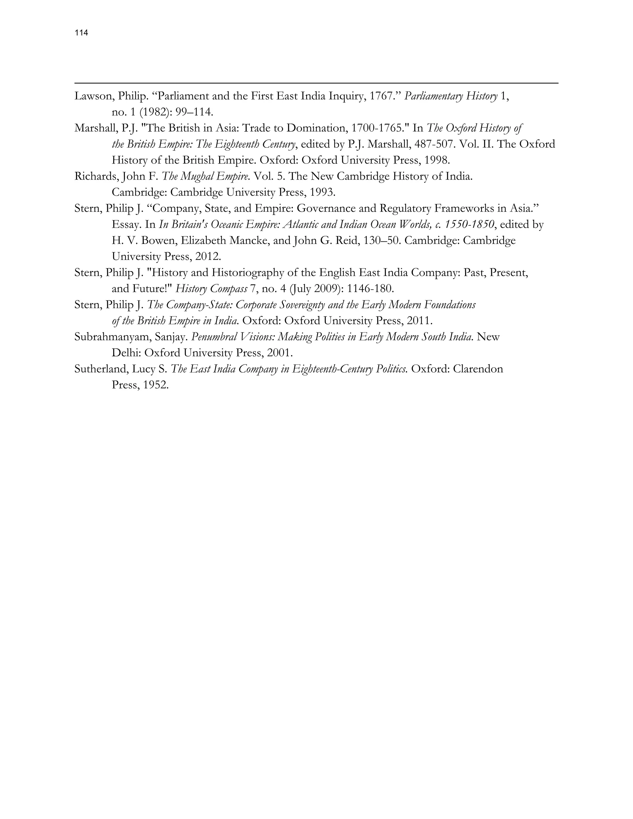 Lawson, Philip. “Parliament and the First East India Inquiry, 1767.” Parliamentary History 1,
no. 1 (1982): 99–114.
Marshall, P.J. "The British in Asia: Trade to Domination, 1700-1765." In The Oxford History of
the British Empire: The Eighteenth Century, edited by P.J. Marshall, 487-507. Vol. II. The Oxford
History of the British Empire. Oxford: Oxford University Press, 1998.
Richards, John F. The Mughal Empire. Vol. 5. The New Cambridge History of India.
Cambridge: Cambridge University Press, 1993.
Stern, Philip J. “Company, State, and Empire: Governance and Regulatory Frameworks in Asia.”
Essay. In In Britain's Oceanic Empire: Atlantic and Indian Ocean Worlds, c. 1550-1850, edited by
H. V. Bowen, Elizabeth Mancke, and John G. Reid, 130–50. Cambridge: Cambridge
University Press, 2012.
Stern, Philip J. "History and Historiography of the English East India Company: Past, Present,
and Future!" History Compass 7, no. 4 (July 2009): 1146-180.
Stern, Philip J. The Company-State: Corporate Sovereignty and the Early Modern Foundations
of the British Empire in India. Oxford: Oxford University Press, 2011.
Subrahmanyam, Sanjay. Penumbral Visions: Making Polities in Early Modern South India. New
Delhi: Oxford University Press, 2001.
Sutherland, Lucy S. The East India Company in Eighteenth-Century Politics. Oxford: Clarendon
Press, 1952.
114
 