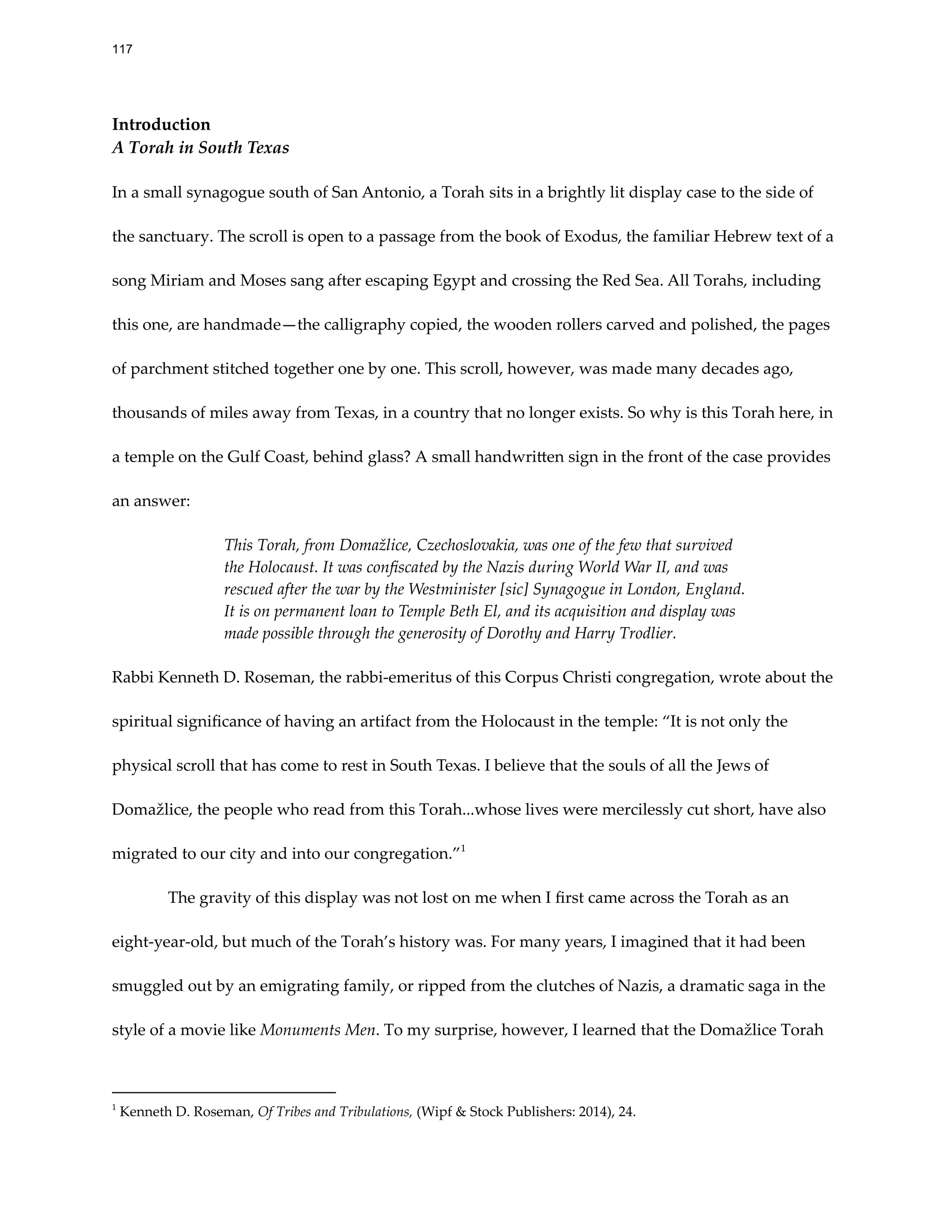 Introduction
A Torah in South Texas
In a small synagogue south of San Antonio, a Torah sits in a brightly lit display case to the side of
the sanctuary. The scroll is open to a passage from the book of Exodus, the familiar Hebrew text of a
song Miriam and Moses sang after escaping Egypt and crossing the Red Sea. All Torahs, including
this one, are handmade—the calligraphy copied, the wooden rollers carved and polished, the pages
of parchment stitched together one by one. This scroll, however, was made many decades ago,
thousands of miles away from Texas, in a country that no longer exists. So why is this Torah here, in
a temple on the Gulf Coast, behind glass? A small handwri en sign in the front of the case provides
an answer:
This Torah, from Domažlice, Czechoslovakia, was one of the few that survived
the Holocaust. It was confiscated by the Nazis during World War II, and was
rescued after the war by the Westminister [sic] Synagogue in London, England.
It is on permanent loan to Temple Beth El, and its acquisition and display was
made possible through the generosity of Dorothy and Harry Trodlier.
Rabbi Kenneth D. Roseman, the rabbi-emeritus of this Corpus Christi congregation, wrote about the
spiritual significance of having an artifact from the Holocaust in the temple: “It is not only the
physical scroll that has come to rest in South Texas. I believe that the souls of all the Jews of
Domažlice, the people who read from this Torah...whose lives were mercilessly cut short, have also
migrated to our city and into our congregation.”1
The gravity of this display was not lost on me when I first came across the Torah as an
eight-year-old, but much of the Torah’s history was. For many years, I imagined that it had been
smuggled out by an emigrating family, or ripped from the clutches of Nazis, a dramatic saga in the
style of a movie like Monuments Men. To my surprise, however, I learned that the Domažlice Torah
1
Kenneth D. Roseman, Of Tribes and Tribulations, (Wipf & Stock Publishers: 2014), 24.
117
 