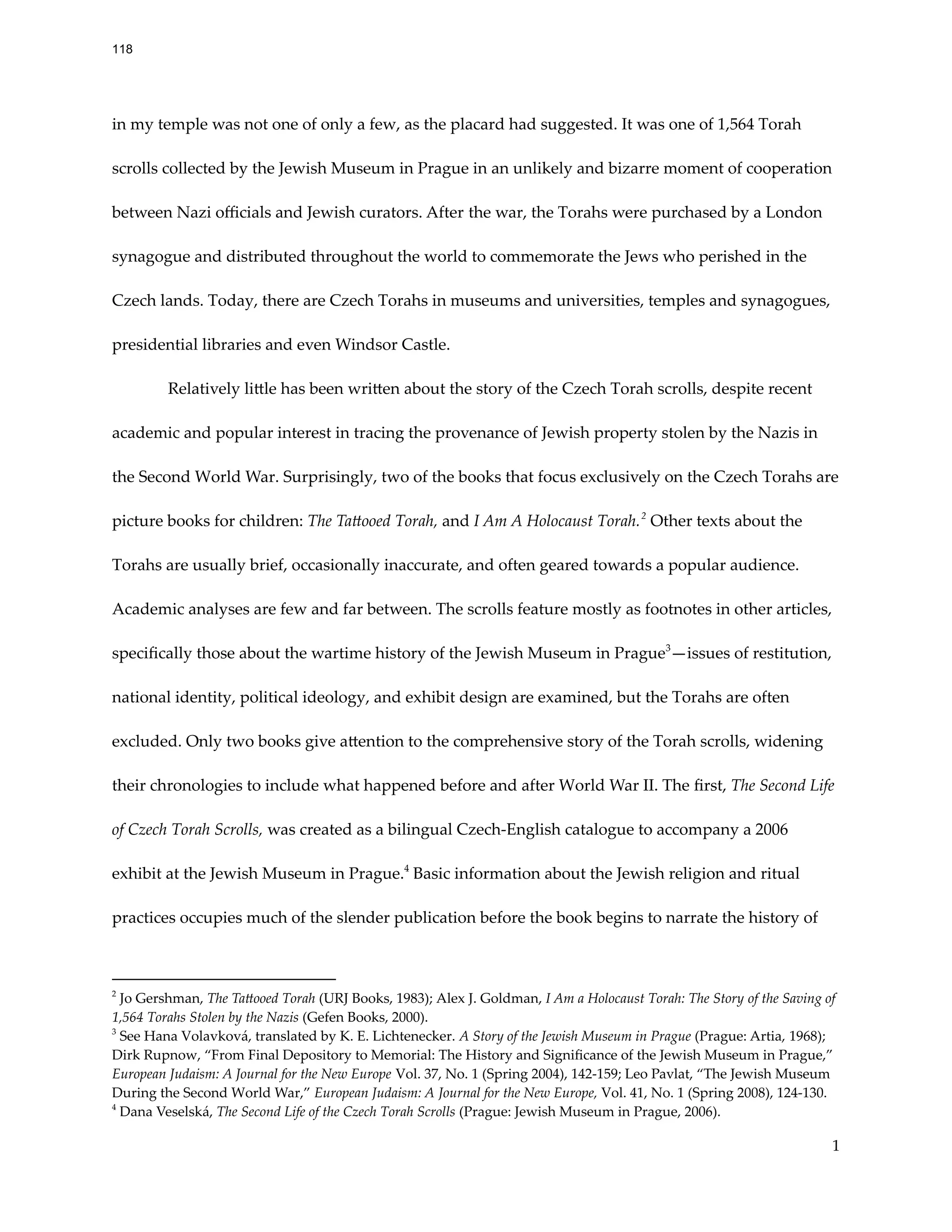 in my temple was not one of only a few, as the placard had suggested. It was one of 1,564 Torah
scrolls collected by the Jewish Museum in Prague in an unlikely and bizarre moment of cooperation
between Nazi officials and Jewish curators. After the war, the Torahs were purchased by a London
synagogue and distributed throughout the world to commemorate the Jews who perished in the
Czech lands. Today, there are Czech Torahs in museums and universities, temples and synagogues,
presidential libraries and even Windsor Castle.
Relatively little has been written about the story of the Czech Torah scrolls, despite recent
academic and popular interest in tracing the provenance of Jewish property stolen by the Nazis in
the Second World War. Surprisingly, two of the books that focus exclusively on the Czech Torahs are
picture books for children: The Tattooed Torah, and I Am A Holocaust Torah.2
Other texts about the
Torahs are usually brief, occasionally inaccurate, and often geared towards a popular audience.
Academic analyses are few and far between. The scrolls feature mostly as footnotes in other articles,
specifically those about the wartime history of the Jewish Museum in Prague3
—issues of restitution,
national identity, political ideology, and exhibit design are examined, but the Torahs are often
excluded. Only two books give attention to the comprehensive story of the Torah scrolls, widening
their chronologies to include what happened before and after World War II. The first, The Second Life
of Czech Torah Scrolls, was created as a bilingual Czech-English catalogue to accompany a 2006
exhibit at the Jewish Museum in Prague.4
Basic information about the Jewish religion and ritual
practices occupies much of the slender publication before the book begins to narrate the history of
4
Dana Veselská, The Second Life of the Czech Torah Scrolls (Prague: Jewish Museum in Prague, 2006).
3
See Hana Volavková, translated by K. E. Lichtenecker. A Story of the Jewish Museum in Prague (Prague: Artia, 1968);
Dirk Rupnow, “From Final Depository to Memorial: The History and Significance of the Jewish Museum in Prague,”
European Judaism: A Journal for the New Europe Vol. 37, No. 1 (Spring 2004), 142-159; Leo Pavlat, “The Jewish Museum
During the Second World War,” European Judaism: A Journal for the New Europe, Vol. 41, No. 1 (Spring 2008), 124-130.
2
Jo Gershman, The Tattooed Torah (URJ Books, 1983); Alex J. Goldman, I Am a Holocaust Torah: The Story of the Saving of
1,564 Torahs Stolen by the Nazis (Gefen Books, 2000).
1
118
 