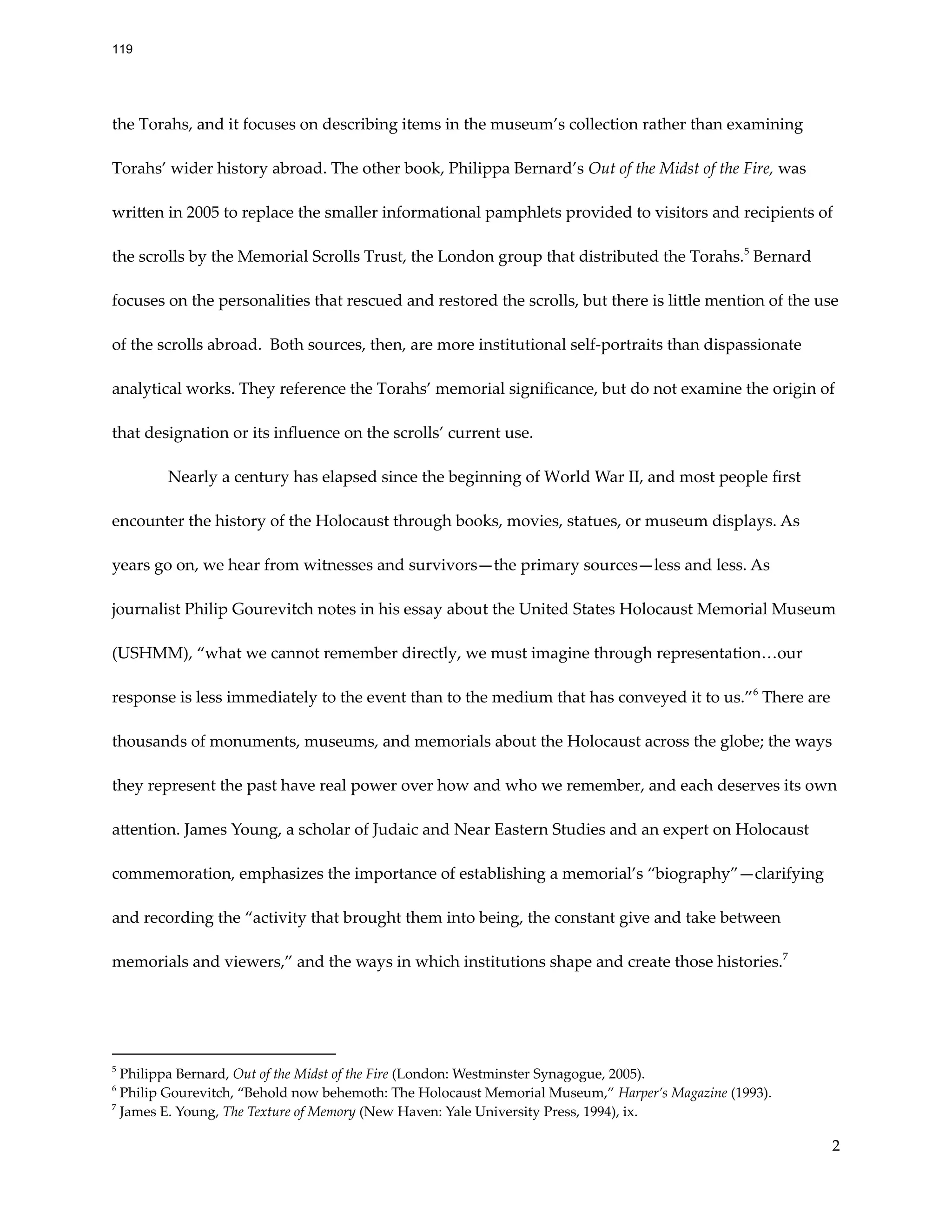 the Torahs, and it focuses on describing items in the museum’s collection rather than examining
Torahs’ wider history abroad. The other book, Philippa Bernard’s Out of the Midst of the Fire, was
written in 2005 to replace the smaller informational pamphlets provided to visitors and recipients of
the scrolls by the Memorial Scrolls Trust, the London group that distributed the Torahs.5
Bernard
focuses on the personalities that rescued and restored the scrolls, but there is little mention of the use
of the scrolls abroad. Both sources, then, are more institutional self-portraits than dispassionate
analytical works. They reference the Torahs’ memorial significance, but do not examine the origin of
that designation or its influence on the scrolls’ current use.
Nearly a century has elapsed since the beginning of World War II, and most people first
encounter the history of the Holocaust through books, movies, statues, or museum displays. As
years go on, we hear from witnesses and survivors—the primary sources—less and less. As
journalist Philip Gourevitch notes in his essay about the United States Holocaust Memorial Museum
(USHMM), “what we cannot remember directly, we must imagine through representation…our
response is less immediately to the event than to the medium that has conveyed it to us.”6
There are
thousands of monuments, museums, and memorials about the Holocaust across the globe; the ways
they represent the past have real power over how and who we remember, and each deserves its own
attention. James Young, a scholar of Judaic and Near Eastern Studies and an expert on Holocaust
commemoration, emphasizes the importance of establishing a memorial’s “biography”—clarifying
and recording the “activity that brought them into being, the constant give and take between
memorials and viewers,” and the ways in which institutions shape and create those histories.7
7
James E. Young, The Texture of Memory (New Haven: Yale University Press, 1994), ix.
6
Philip Gourevitch, “Behold now behemoth: The Holocaust Memorial Museum,” Harper’s Magazine (1993).
5
Philippa Bernard, Out of the Midst of the Fire (London: Westminster Synagogue, 2005).
2
119
 