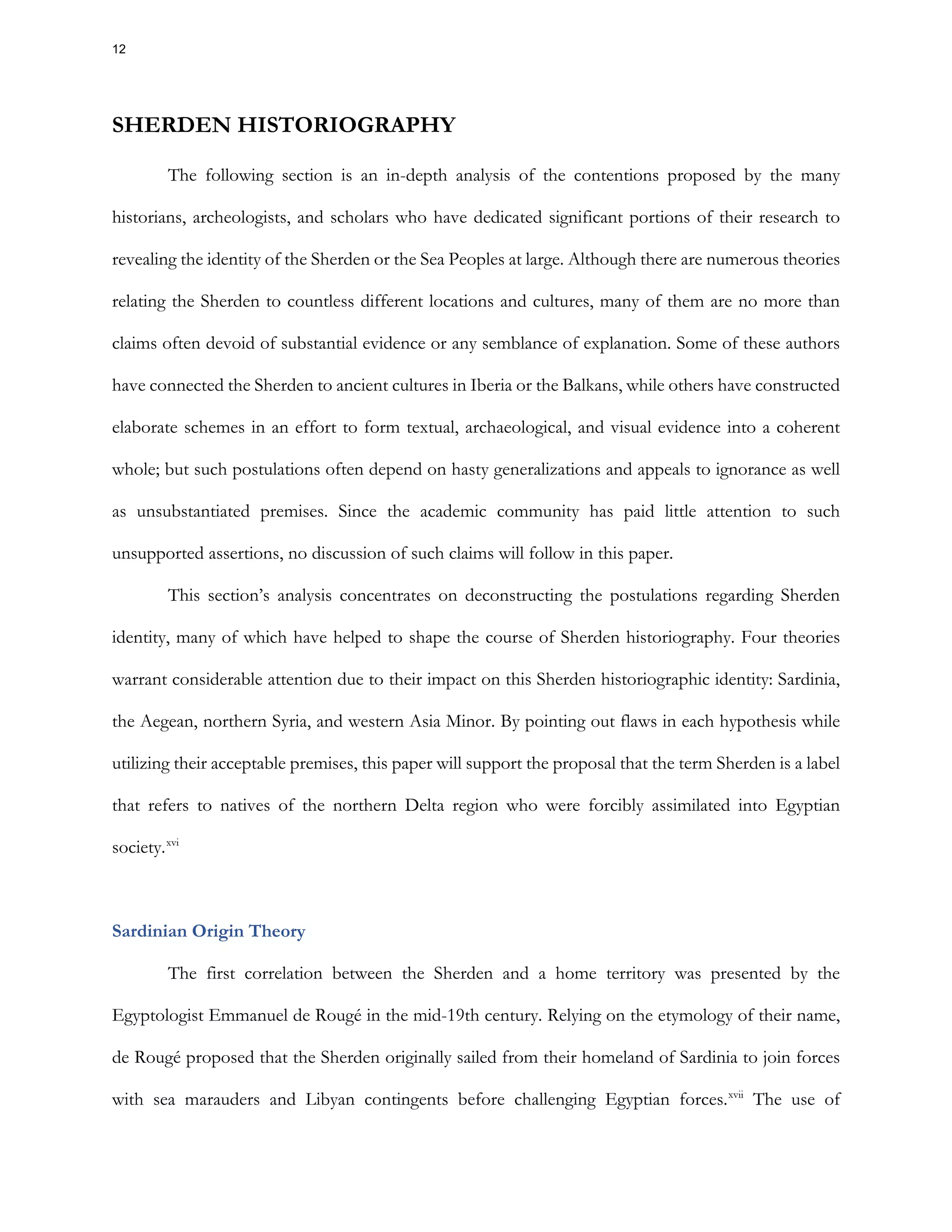 SHERDEN HISTORIOGRAPHY
The following section is an in-depth analysis of the contentions proposed by the many
historians, archeologists, and scholars who have dedicated significant portions of their research to
revealing the identity of the Sherden or the Sea Peoples at large. Although there are numerous theories
relating the Sherden to countless different locations and cultures, many of them are no more than
claims often devoid of substantial evidence or any semblance of explanation. Some of these authors
have connected the Sherden to ancient cultures in Iberia or the Balkans, while others have constructed
elaborate schemes in an effort to form textual, archaeological, and visual evidence into a coherent
whole; but such postulations often depend on hasty generalizations and appeals to ignorance as well
as unsubstantiated premises. Since the academic community has paid little attention to such
unsupported assertions, no discussion of such claims will follow in this paper.
This section’s analysis concentrates on deconstructing the postulations regarding Sherden
identity, many of which have helped to shape the course of Sherden historiography. Four theories
warrant considerable attention due to their impact on this Sherden historiographic identity: Sardinia,
the Aegean, northern Syria, and western Asia Minor. By pointing out flaws in each hypothesis while
utilizing their acceptable premises, this paper will support the proposal that the term Sherden is a label
that refers to natives of the northern Delta region who were forcibly assimilated into Egyptian
society.xvi
Sardinian Origin Theory
The first correlation between the Sherden and a home territory was presented by the
Egyptologist Emmanuel de Rougé in the mid-19th century. Relying on the etymology of their name,
de Rougé proposed that the Sherden originally sailed from their homeland of Sardinia to join forces
with sea marauders and Libyan contingents before challenging Egyptian forces.xvii
The use of
12
 