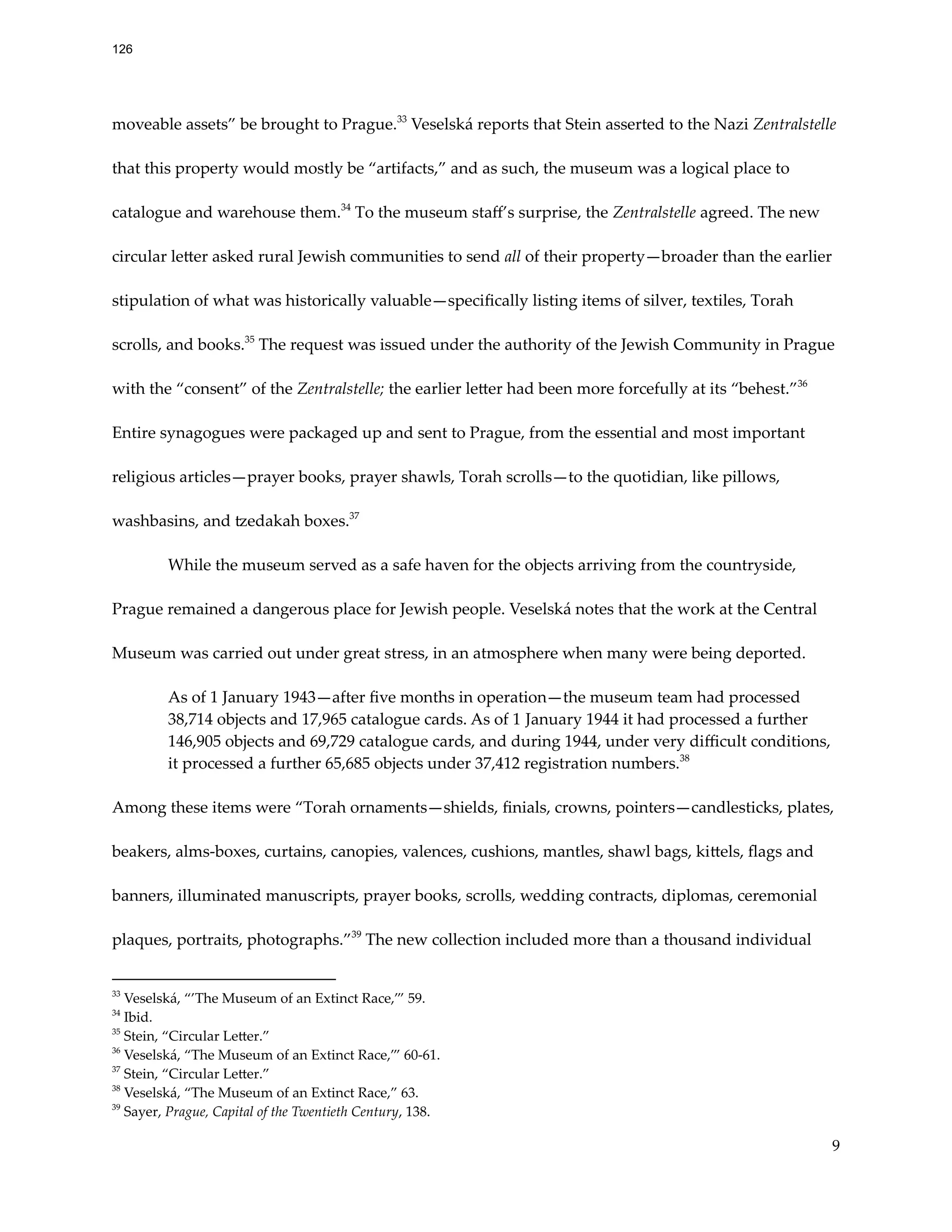moveable assets” be brought to Prague.33
Veselská reports that Stein asserted to the Nazi Zentralstelle
that this property would mostly be “artifacts,” and as such, the museum was a logical place to
catalogue and warehouse them.34
To the museum staff’s surprise, the Zentralstelle agreed. The new
circular letter asked rural Jewish communities to send all of their property—broader than the earlier
stipulation of what was historically valuable—specifically listing items of silver, textiles, Torah
scrolls, and books.35
The request was issued under the authority of the Jewish Community in Prague
with the “consent” of the Zentralstelle; the earlier letter had been more forcefully at its “behest.”36
Entire synagogues were packaged up and sent to Prague, from the essential and most important
religious articles—prayer books, prayer shawls, Torah scrolls—to the quotidian, like pillows,
washbasins, and tzedakah boxes.37
While the museum served as a safe haven for the objects arriving from the countryside,
Prague remained a dangerous place for Jewish people. Veselská notes that the work at the Central
Museum was carried out under great stress, in an atmosphere when many were being deported.
As of 1 January 1943—after five months in operation—the museum team had processed
38,714 objects and 17,965 catalogue cards. As of 1 January 1944 it had processed a further
146,905 objects and 69,729 catalogue cards, and during 1944, under very difficult conditions,
it processed a further 65,685 objects under 37,412 registration numbers.38
Among these items were “Torah ornaments—shields, finials, crowns, pointers—candlesticks, plates,
beakers, alms-boxes, curtains, canopies, valences, cushions, mantles, shawl bags, kittels, flags and
banners, illuminated manuscripts, prayer books, scrolls, wedding contracts, diplomas, ceremonial
plaques, portraits, photographs.”39
The new collection included more than a thousand individual
39
Sayer, Prague, Capital of the Twentieth Century, 138.
38
Veselská, “The Museum of an Extinct Race,” 63.
37
Stein, “Circular Letter.”
36
Veselská, “The Museum of an Extinct Race,’” 60-61.
35
Stein, “Circular Letter.”
34
Ibid.
33
Veselská, “’The Museum of an Extinct Race,’” 59.
9
126
 