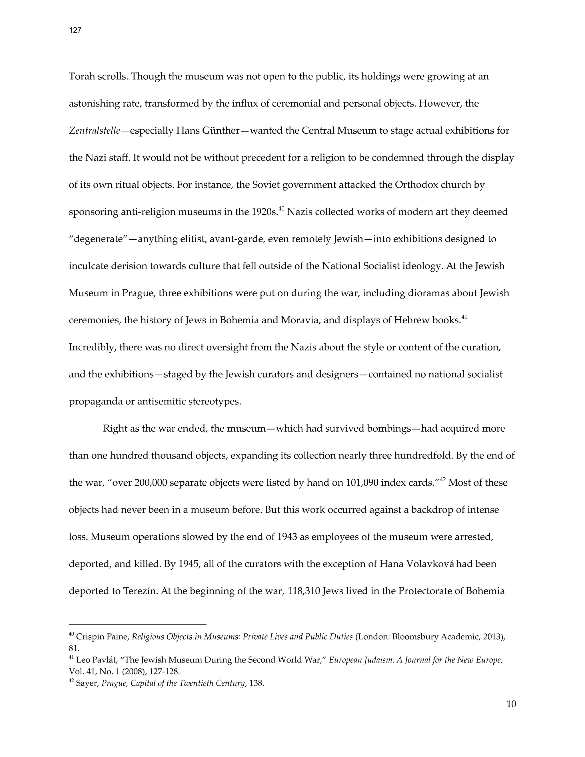 Torah scrolls. Though the museum was not open to the public, its holdings were growing at an
astonishing rate, transformed by the influx of ceremonial and personal objects. However, the
Zentralstelle—especially Hans Günther—wanted the Central Museum to stage actual exhibitions for
the Nazi staff. It would not be without precedent for a religion to be condemned through the display
of its own ritual objects. For instance, the Soviet government attacked the Orthodox church by
sponsoring anti-religion museums in the 1920s.40
Nazis collected works of modern art they deemed
“degenerate”—anything elitist, avant-garde, even remotely Jewish—into exhibitions designed to
inculcate derision towards culture that fell outside of the National Socialist ideology. At the Jewish
Museum in Prague, three exhibitions were put on during the war, including dioramas about Jewish
ceremonies, the history of Jews in Bohemia and Moravia, and displays of Hebrew books.41
Incredibly, there was no direct oversight from the Nazis about the style or content of the curation,
and the exhibitions—staged by the Jewish curators and designers—contained no national socialist
propaganda or antisemitic stereotypes.
Right as the war ended, the museum—which had survived bombings—had acquired more
than one hundred thousand objects, expanding its collection nearly three hundredfold. By the end of
the war, “over 200,000 separate objects were listed by hand on 101,090 index cards.”42
Most of these
objects had never been in a museum before. But this work occurred against a backdrop of intense
loss. Museum operations slowed by the end of 1943 as employees of the museum were arrested,
deported, and killed. By 1945, all of the curators with the exception of Hana Volavková had been
deported to Terezín. At the beginning of the war, 118,310 Jews lived in the Protectorate of Bohemia
42
Sayer, Prague, Capital of the Twentieth Century, 138.
41
Leo Pavlát, “The Jewish Museum During the Second World War,” European Judaism: A Journal for the New Europe,
Vol. 41, No. 1 (2008), 127-128.
40
Crispin Paine, Religious Objects in Museums: Private Lives and Public Duties (London: Bloomsbury Academic, 2013),
81.
10
127
 