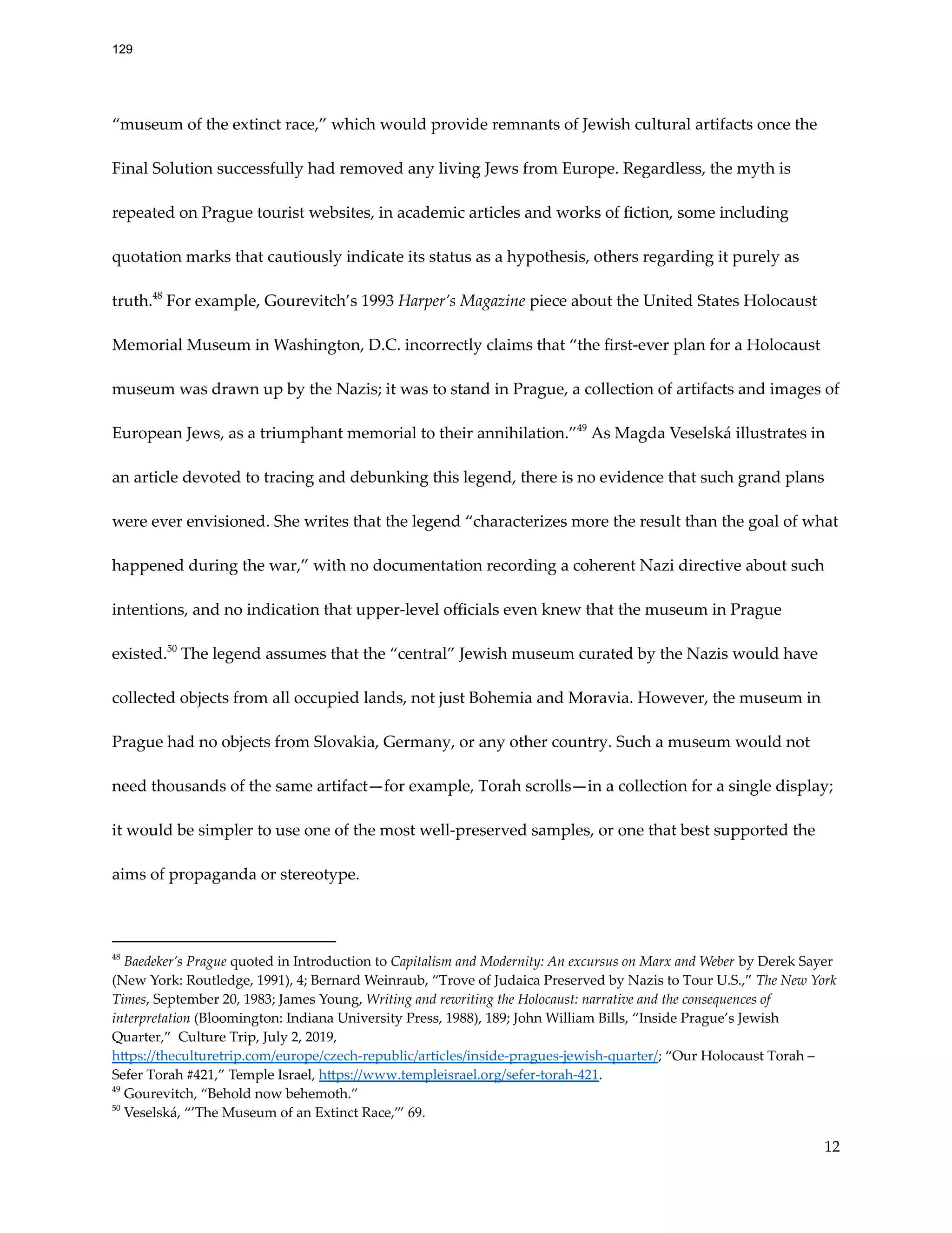 “museum of the extinct race,” which would provide remnants of Jewish cultural artifacts once the
Final Solution successfully had removed any living Jews from Europe. Regardless, the myth is
repeated on Prague tourist websites, in academic articles and works of fiction, some including
quotation marks that cautiously indicate its status as a hypothesis, others regarding it purely as
truth.48
For example, Gourevitch’s 1993 Harper’s Magazine piece about the United States Holocaust
Memorial Museum in Washington, D.C. incorrectly claims that “the first-ever plan for a Holocaust
museum was drawn up by the Nazis; it was to stand in Prague, a collection of artifacts and images of
European Jews, as a triumphant memorial to their annihilation.”49
As Magda Veselská illustrates in
an article devoted to tracing and debunking this legend, there is no evidence that such grand plans
were ever envisioned. She writes that the legend “characterizes more the result than the goal of what
happened during the war,” with no documentation recording a coherent Nazi directive about such
intentions, and no indication that upper-level officials even knew that the museum in Prague
existed.50
The legend assumes that the “central” Jewish museum curated by the Nazis would have
collected objects from all occupied lands, not just Bohemia and Moravia. However, the museum in
Prague had no objects from Slovakia, Germany, or any other country. Such a museum would not
need thousands of the same artifact—for example, Torah scrolls—in a collection for a single display;
it would be simpler to use one of the most well-preserved samples, or one that best supported the
aims of propaganda or stereotype.
50
Veselská, “’The Museum of an Extinct Race,’” 69.
49
Gourevitch, “Behold now behemoth.”
48
Baedeker’s Prague quoted in Introduction to Capitalism and Modernity: An excursus on Marx and Weber by Derek Sayer
(New York: Routledge, 1991), 4; Bernard Weinraub, “Trove of Judaica Preserved by Nazis to Tour U.S.,” The New York
Times, September 20, 1983; James Young, Writing and rewriting the Holocaust: narrative and the consequences of
interpretation (Bloomington: Indiana University Press, 1988), 189; John William Bills, “Inside Prague’s Jewish
Quarter,” Culture Trip, July 2, 2019,
https://theculturetrip.com/europe/czech-republic/articles/inside-pragues-jewish-quarter/; “Our Holocaust Torah –
Sefer Torah #421,” Temple Israel, https://www.templeisrael.org/sefer-torah-421.
12
129
 