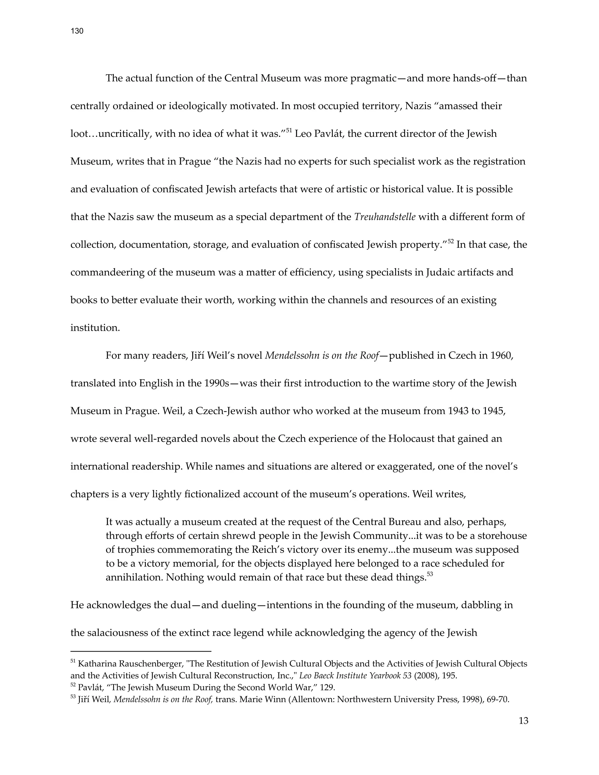 The actual function of the Central Museum was more pragmatic—and more hands-off—than
centrally ordained or ideologically motivated. In most occupied territory, Nazis “amassed their
loot…uncritically, with no idea of what it was.”51
Leo Pavlát, the current director of the Jewish
Museum, writes that in Prague “the Nazis had no experts for such specialist work as the registration
and evaluation of confiscated Jewish artefacts that were of artistic or historical value. It is possible
that the Nazis saw the museum as a special department of the Treuhandstelle with a different form of
collection, documentation, storage, and evaluation of confiscated Jewish property.”52
In that case, the
commandeering of the museum was a matter of efficiency, using specialists in Judaic artifacts and
books to better evaluate their worth, working within the channels and resources of an existing
institution.
For many readers, Jiří Weil’s novel Mendelssohn is on the Roof—published in Czech in 1960,
translated into English in the 1990s—was their first introduction to the wartime story of the Jewish
Museum in Prague. Weil, a Czech-Jewish author who worked at the museum from 1943 to 1945,
wrote several well-regarded novels about the Czech experience of the Holocaust that gained an
international readership. While names and situations are altered or exaggerated, one of the novel’s
chapters is a very lightly fictionalized account of the museum’s operations. Weil writes,
It was actually a museum created at the request of the Central Bureau and also, perhaps,
through efforts of certain shrewd people in the Jewish Community...it was to be a storehouse
of trophies commemorating the Reich’s victory over its enemy...the museum was supposed
to be a victory memorial, for the objects displayed here belonged to a race scheduled for
annihilation. Nothing would remain of that race but these dead things.53
He acknowledges the dual—and dueling—intentions in the founding of the museum, dabbling in
the salaciousness of the extinct race legend while acknowledging the agency of the Jewish
53
Jiří Weil, Mendelssohn is on the Roof, trans. Marie Winn (Allentown: Northwestern University Press, 1998), 69-70.
52
Pavlát, “The Jewish Museum During the Second World War,” 129.
51
Katharina Rauschenberger, "The Restitution of Jewish Cultural Objects and the Activities of Jewish Cultural Objects
and the Activities of Jewish Cultural Reconstruction, Inc.," Leo Baeck Institute Yearbook 53 (2008), 195.
13
130
 
