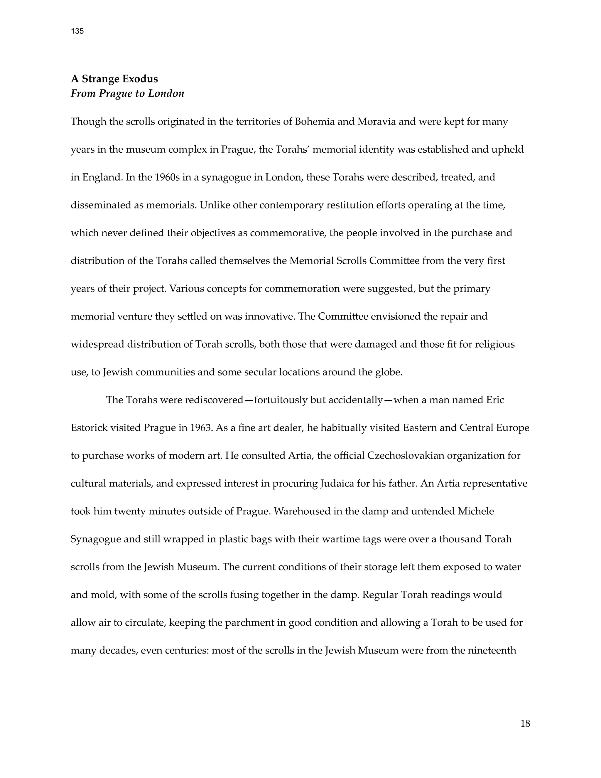 A Strange Exodus
From Prague to London
Though the scrolls originated in the territories of Bohemia and Moravia and were kept for many
years in the museum complex in Prague, the Torahs’ memorial identity was established and upheld
in England. In the 1960s in a synagogue in London, these Torahs were described, treated, and
disseminated as memorials. Unlike other contemporary restitution efforts operating at the time,
which never defined their objectives as commemorative, the people involved in the purchase and
distribution of the Torahs called themselves the Memorial Scrolls Committee from the very first
years of their project. Various concepts for commemoration were suggested, but the primary
memorial venture they settled on was innovative. The Committee envisioned the repair and
widespread distribution of Torah scrolls, both those that were damaged and those fit for religious
use, to Jewish communities and some secular locations around the globe.
The Torahs were rediscovered—fortuitously but accidentally—when a man named Eric
Estorick visited Prague in 1963. As a fine art dealer, he habitually visited Eastern and Central Europe
to purchase works of modern art. He consulted Artia, the official Czechoslovakian organization for
cultural materials, and expressed interest in procuring Judaica for his father. An Artia representative
took him twenty minutes outside of Prague. Warehoused in the damp and untended Michele
Synagogue and still wrapped in plastic bags with their wartime tags were over a thousand Torah
scrolls from the Jewish Museum. The current conditions of their storage left them exposed to water
and mold, with some of the scrolls fusing together in the damp. Regular Torah readings would
allow air to circulate, keeping the parchment in good condition and allowing a Torah to be used for
many decades, even centuries: most of the scrolls in the Jewish Museum were from the nineteenth
18
135
 