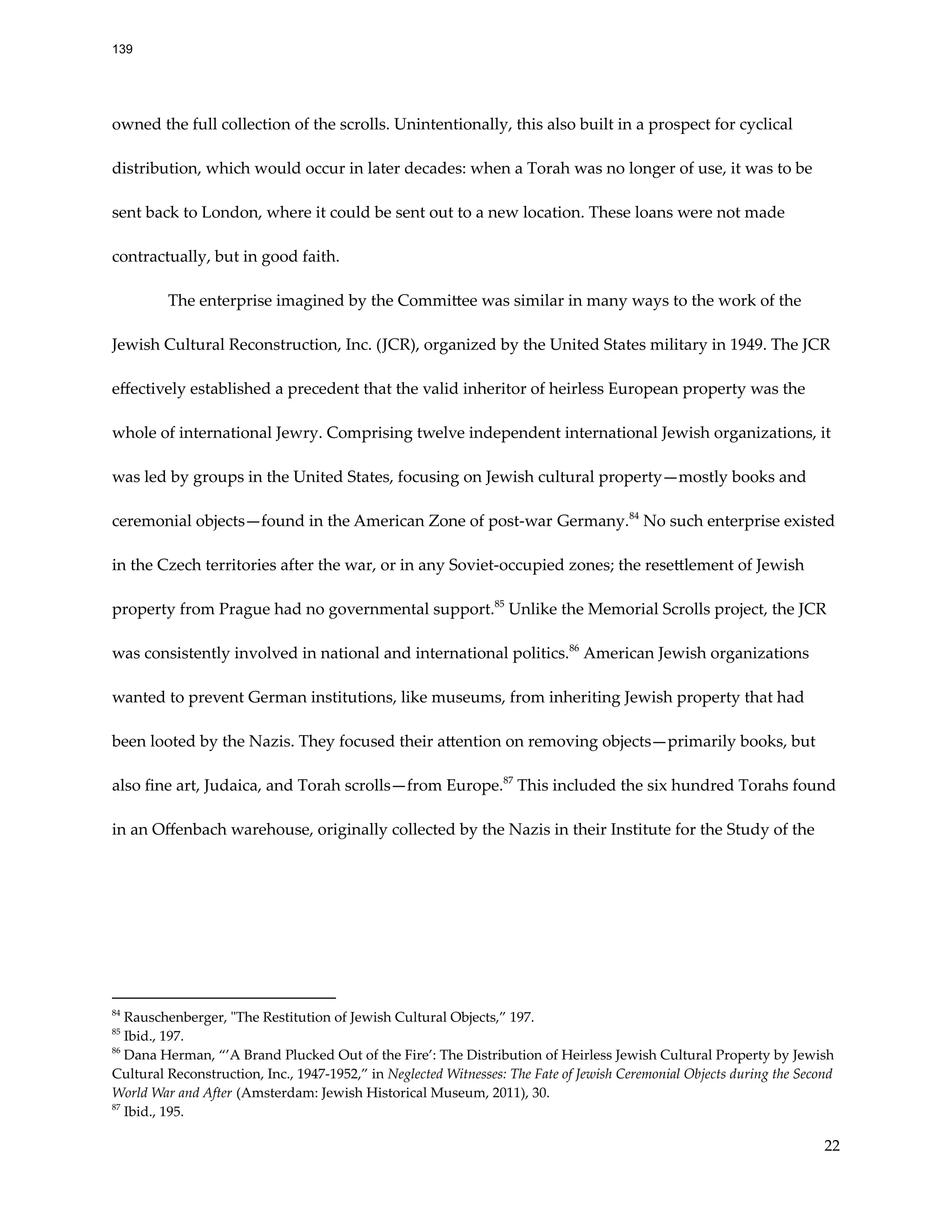 owned the full collection of the scrolls. Unintentionally, this also built in a prospect for cyclical
distribution, which would occur in later decades: when a Torah was no longer of use, it was to be
sent back to London, where it could be sent out to a new location. These loans were not made
contractually, but in good faith.
The enterprise imagined by the Committee was similar in many ways to the work of the
Jewish Cultural Reconstruction, Inc. (JCR), organized by the United States military in 1949. The JCR
effectively established a precedent that the valid inheritor of heirless European property was the
whole of international Jewry. Comprising twelve independent international Jewish organizations, it
was led by groups in the United States, focusing on Jewish cultural property—mostly books and
ceremonial objects—found in the American Zone of post-war Germany.84
No such enterprise existed
in the Czech territories after the war, or in any Soviet-occupied zones; the resettlement of Jewish
property from Prague had no governmental support.85
Unlike the Memorial Scrolls project, the JCR
was consistently involved in national and international politics.86
American Jewish organizations
wanted to prevent German institutions, like museums, from inheriting Jewish property that had
been looted by the Nazis. They focused their attention on removing objects—primarily books, but
also fine art, Judaica, and Torah scrolls—from Europe.87
This included the six hundred Torahs found
in an Offenbach warehouse, originally collected by the Nazis in their Institute for the Study of the
87
Ibid., 195.
86
Dana Herman, “’A Brand Plucked Out of the Fire’: The Distribution of Heirless Jewish Cultural Property by Jewish
Cultural Reconstruction, Inc., 1947-1952,” in Neglected Witnesses: The Fate of Jewish Ceremonial Objects during the Second
World War and After (Amsterdam: Jewish Historical Museum, 2011), 30.
85
Ibid., 197.
84
Rauschenberger, "The Restitution of Jewish Cultural Objects,” 197.
22
139
 