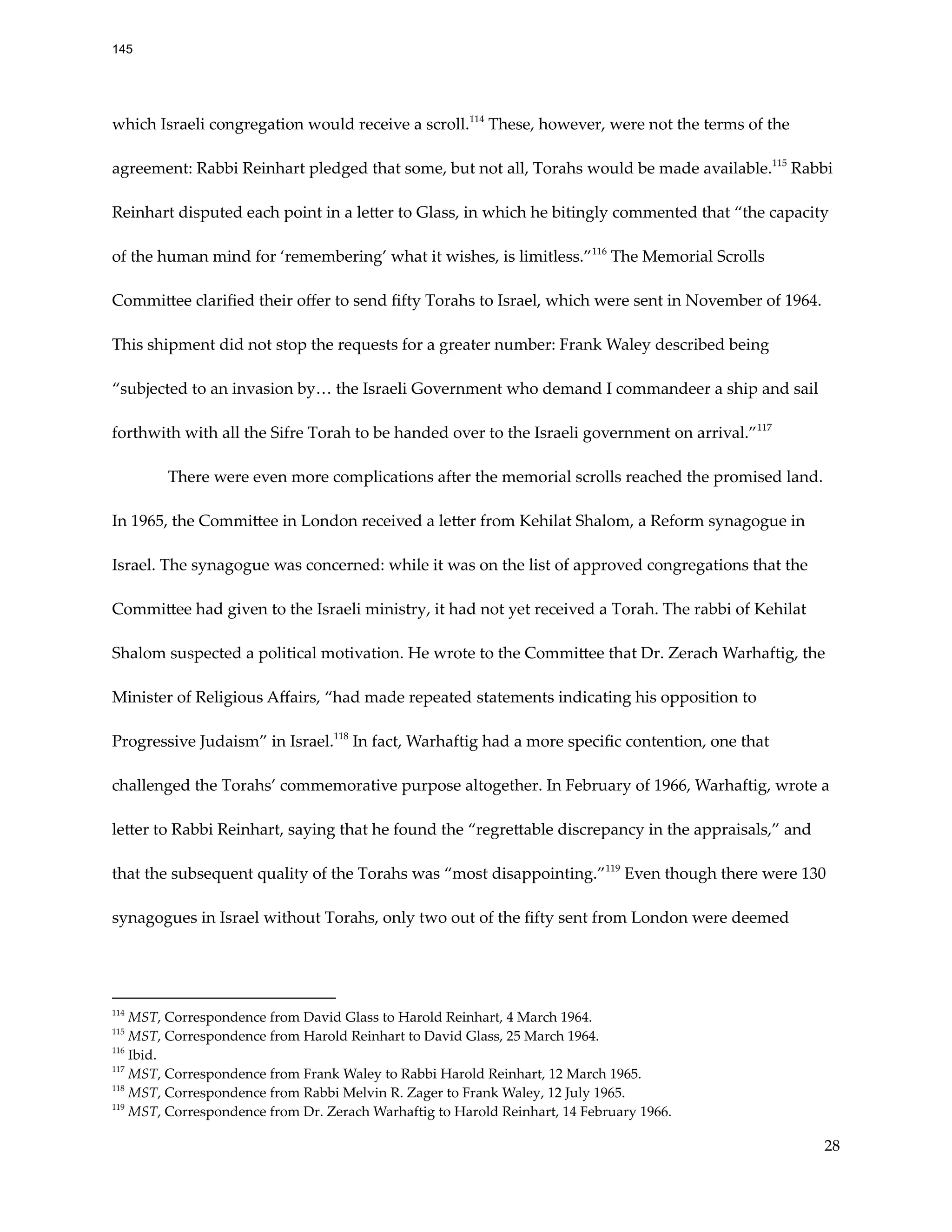 which Israeli congregation would receive a scroll.114
These, however, were not the terms of the
agreement: Rabbi Reinhart pledged that some, but not all, Torahs would be made available.115
Rabbi
Reinhart disputed each point in a letter to Glass, in which he bitingly commented that “the capacity
of the human mind for ‘remembering’ what it wishes, is limitless.”116
The Memorial Scrolls
Committee clarified their offer to send fifty Torahs to Israel, which were sent in November of 1964.
This shipment did not stop the requests for a greater number: Frank Waley described being
“subjected to an invasion by… the Israeli Government who demand I commandeer a ship and sail
forthwith with all the Sifre Torah to be handed over to the Israeli government on arrival.”117
There were even more complications after the memorial scrolls reached the promised land.
In 1965, the Committee in London received a letter from Kehilat Shalom, a Reform synagogue in
Israel. The synagogue was concerned: while it was on the list of approved congregations that the
Committee had given to the Israeli ministry, it had not yet received a Torah. The rabbi of Kehilat
Shalom suspected a political motivation. He wrote to the Committee that Dr. Zerach Warhaftig, the
Minister of Religious Affairs, “had made repeated statements indicating his opposition to
Progressive Judaism” in Israel.118
In fact, Warhaftig had a more specific contention, one that
challenged the Torahs’ commemorative purpose altogether. In February of 1966, Warhaftig, wrote a
letter to Rabbi Reinhart, saying that he found the “regrettable discrepancy in the appraisals,” and
that the subsequent quality of the Torahs was “most disappointing.”119
Even though there were 130
synagogues in Israel without Torahs, only two out of the fifty sent from London were deemed
119
MST, Correspondence from Dr. Zerach Warhaftig to Harold Reinhart, 14 February 1966.
118
MST, Correspondence from Rabbi Melvin R. Zager to Frank Waley, 12 July 1965.
117
MST, Correspondence from Frank Waley to Rabbi Harold Reinhart, 12 March 1965.
116
Ibid.
115
MST, Correspondence from Harold Reinhart to David Glass, 25 March 1964.
114
MST, Correspondence from David Glass to Harold Reinhart, 4 March 1964.
28
145
 
