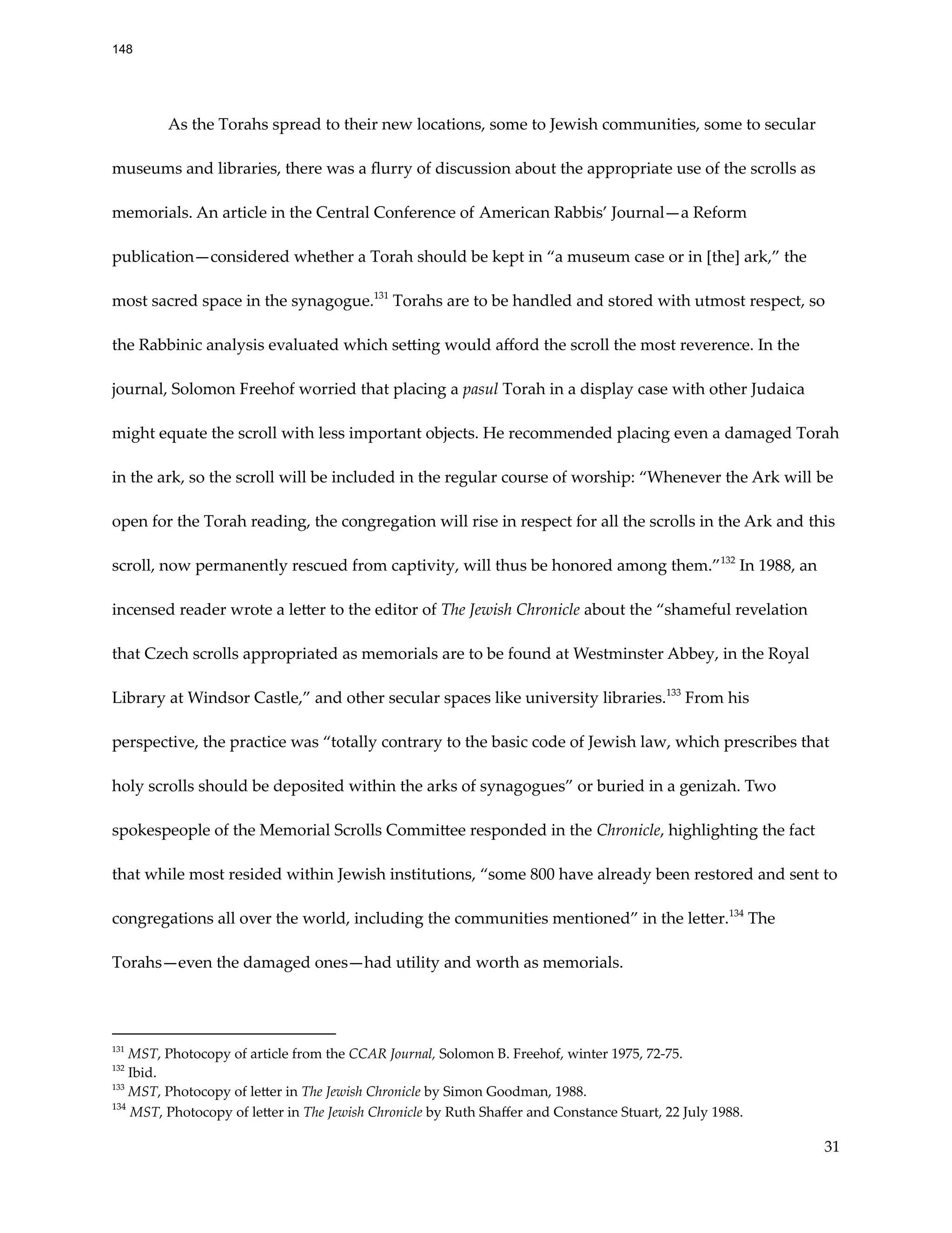 As the Torahs spread to their new locations, some to Jewish communities, some to secular
museums and libraries, there was a flurry of discussion about the appropriate use of the scrolls as
memorials. An article in the Central Conference of American Rabbis’ Journal—a Reform
publication—considered whether a Torah should be kept in “a museum case or in [the] ark,” the
most sacred space in the synagogue.131
Torahs are to be handled and stored with utmost respect, so
the Rabbinic analysis evaluated which setting would afford the scroll the most reverence. In the
journal, Solomon Freehof worried that placing a pasul Torah in a display case with other Judaica
might equate the scroll with less important objects. He recommended placing even a damaged Torah
in the ark, so the scroll will be included in the regular course of worship: “Whenever the Ark will be
open for the Torah reading, the congregation will rise in respect for all the scrolls in the Ark and this
scroll, now permanently rescued from captivity, will thus be honored among them.”132
In 1988, an
incensed reader wrote a letter to the editor of The Jewish Chronicle about the “shameful revelation
that Czech scrolls appropriated as memorials are to be found at Westminster Abbey, in the Royal
Library at Windsor Castle,” and other secular spaces like university libraries.133
From his
perspective, the practice was “totally contrary to the basic code of Jewish law, which prescribes that
holy scrolls should be deposited within the arks of synagogues” or buried in a genizah. Two
spokespeople of the Memorial Scrolls Committee responded in the Chronicle, highlighting the fact
that while most resided within Jewish institutions, “some 800 have already been restored and sent to
congregations all over the world, including the communities mentioned” in the letter.134
The
Torahs—even the damaged ones—had utility and worth as memorials.
134
MST, Photocopy of letter in The Jewish Chronicle by Ruth Shaffer and Constance Stuart, 22 July 1988.
133
MST, Photocopy of letter in The Jewish Chronicle by Simon Goodman, 1988.
132
Ibid.
131
MST, Photocopy of article from the CCAR Journal, Solomon B. Freehof, winter 1975, 72-75.
31
148
 