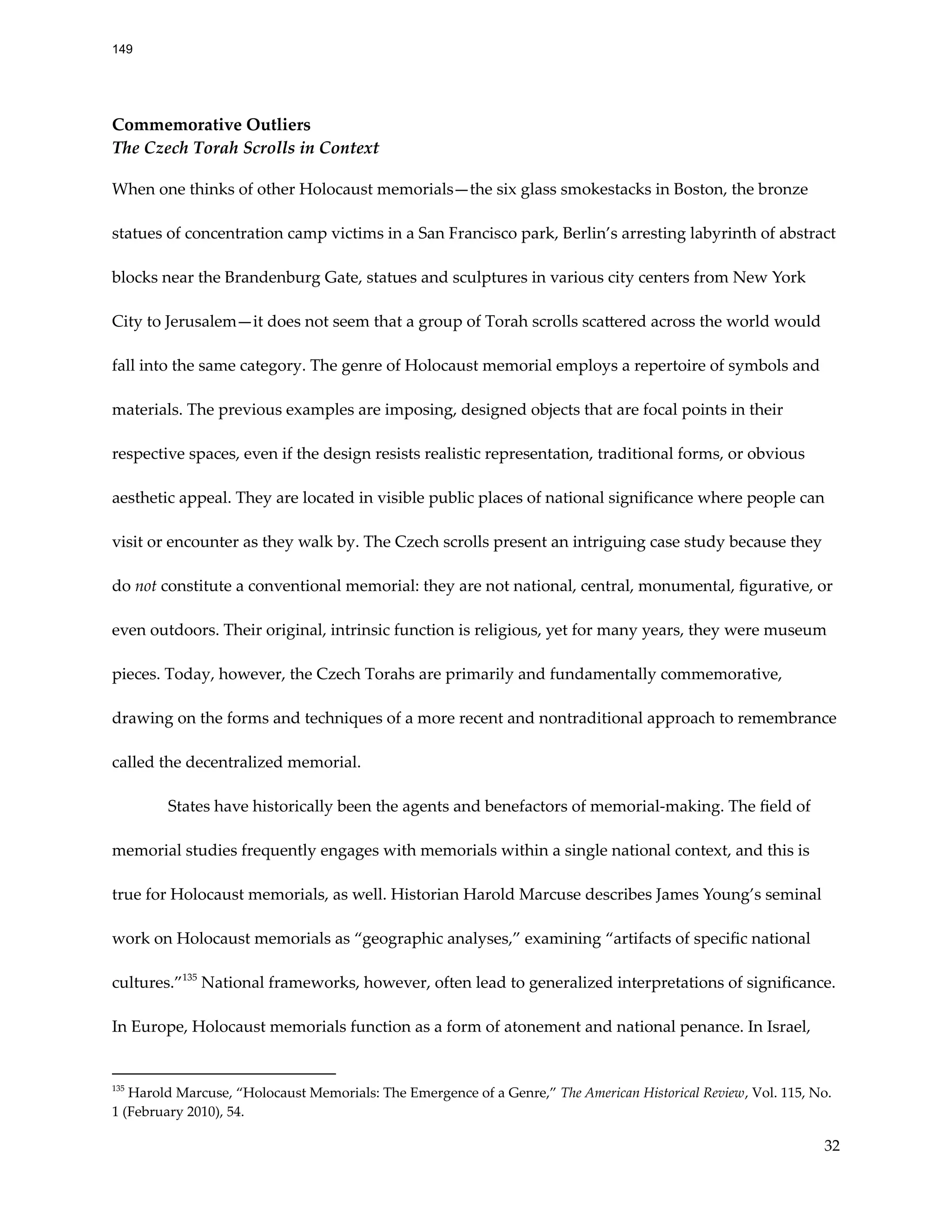 Commemorative Outliers
The Czech Torah Scrolls in Context
When one thinks of other Holocaust memorials—the six glass smokestacks in Boston, the bronze
statues of concentration camp victims in a San Francisco park, Berlin’s arresting labyrinth of abstract
blocks near the Brandenburg Gate, statues and sculptures in various city centers from New York
City to Jerusalem—it does not seem that a group of Torah scrolls scattered across the world would
fall into the same category. The genre of Holocaust memorial employs a repertoire of symbols and
materials. The previous examples are imposing, designed objects that are focal points in their
respective spaces, even if the design resists realistic representation, traditional forms, or obvious
aesthetic appeal. They are located in visible public places of national significance where people can
visit or encounter as they walk by. The Czech scrolls present an intriguing case study because they
do not constitute a conventional memorial: they are not national, central, monumental, figurative, or
even outdoors. Their original, intrinsic function is religious, yet for many years, they were museum
pieces. Today, however, the Czech Torahs are primarily and fundamentally commemorative,
drawing on the forms and techniques of a more recent and nontraditional approach to remembrance
called the decentralized memorial.
States have historically been the agents and benefactors of memorial-making. The field of
memorial studies frequently engages with memorials within a single national context, and this is
true for Holocaust memorials, as well. Historian Harold Marcuse describes James Young’s seminal
work on Holocaust memorials as “geographic analyses,” examining “artifacts of specific national
cultures.”135
National frameworks, however, often lead to generalized interpretations of significance.
In Europe, Holocaust memorials function as a form of atonement and national penance. In Israel,
135
Harold Marcuse, “Holocaust Memorials: The Emergence of a Genre,” The American Historical Review, Vol. 115, No.
1 (February 2010), 54.
32
149
 