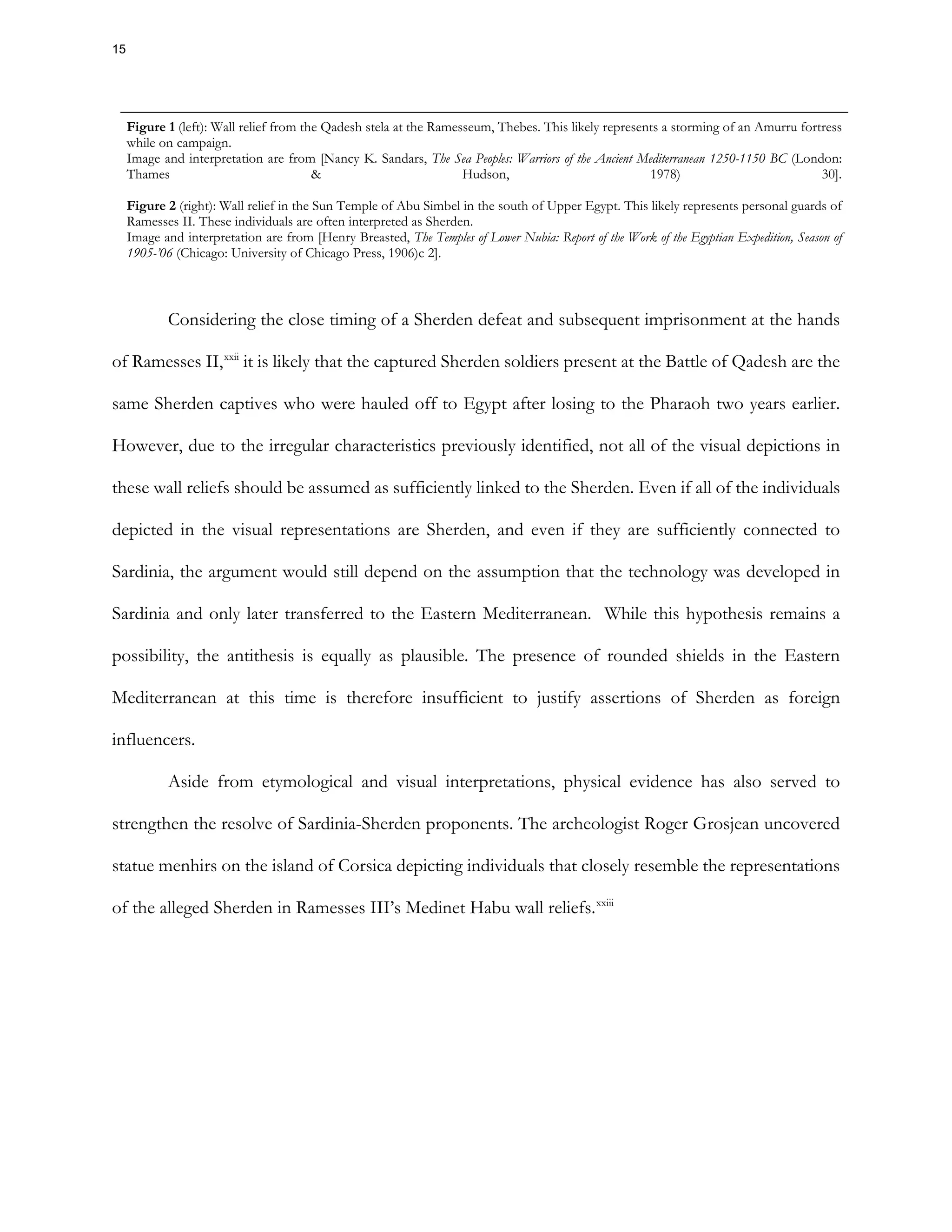 Figure 1 (left): Wall relief from the Qadesh stela at the Ramesseum, Thebes. This likely represents a storming of an Amurru fortress
while on campaign.
Image and interpretation are from [Nancy K. Sandars, The Sea Peoples: Warriors of the Ancient Mediterranean 1250-1150 BC (London:
Thames & Hudson, 1978) 30].
Figure 2 (right): Wall relief in the Sun Temple of Abu Simbel in the south of Upper Egypt. This likely represents personal guards of
Ramesses II. These individuals are often interpreted as Sherden.
Image and interpretation are from [Henry Breasted, The Temples of Lower Nubia: Report of the Work of the Egyptian Expedition, Season of
1905-’06 (Chicago: University of Chicago Press, 1906)c 2].
Considering the close timing of a Sherden defeat and subsequent imprisonment at the hands
of Ramesses II,xxii
it is likely that the captured Sherden soldiers present at the Battle of Qadesh are the
same Sherden captives who were hauled off to Egypt after losing to the Pharaoh two years earlier.
However, due to the irregular characteristics previously identified, not all of the visual depictions in
these wall reliefs should be assumed as sufficiently linked to the Sherden. Even if all of the individuals
depicted in the visual representations are Sherden, and even if they are sufficiently connected to
Sardinia, the argument would still depend on the assumption that the technology was developed in
Sardinia and only later transferred to the Eastern Mediterranean. While this hypothesis remains a
possibility, the antithesis is equally as plausible. The presence of rounded shields in the Eastern
Mediterranean at this time is therefore insufficient to justify assertions of Sherden as foreign
influencers.
Aside from etymological and visual interpretations, physical evidence has also served to
strengthen the resolve of Sardinia-Sherden proponents. The archeologist Roger Grosjean uncovered
statue menhirs on the island of Corsica depicting individuals that closely resemble the representations
of the alleged Sherden in Ramesses III’s Medinet Habu wall reliefs.xxiii
15
 