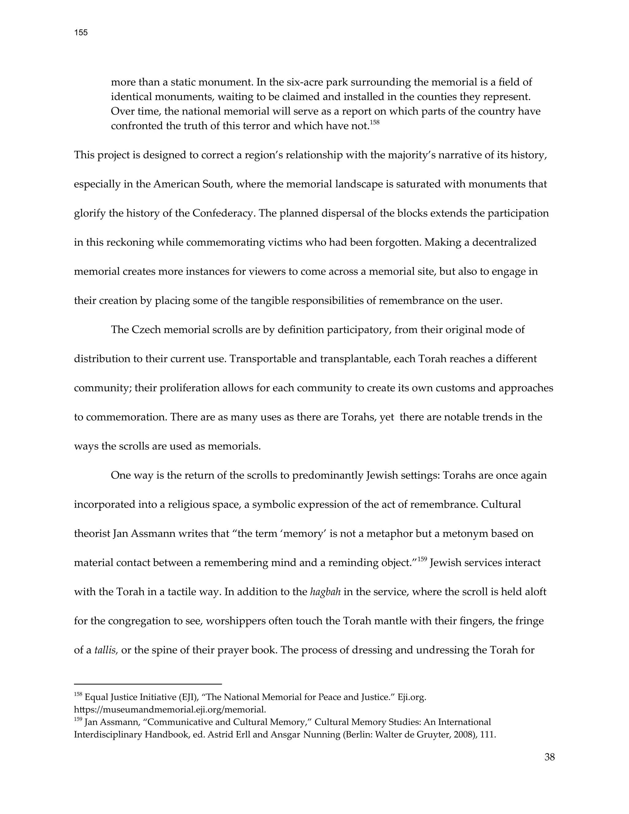 more than a static monument. In the six-acre park surrounding the memorial is a field of
identical monuments, waiting to be claimed and installed in the counties they represent.
Over time, the national memorial will serve as a report on which parts of the country have
confronted the truth of this terror and which have not.158
This project is designed to correct a region’s relationship with the majority’s narrative of its history,
especially in the American South, where the memorial landscape is saturated with monuments that
glorify the history of the Confederacy. The planned dispersal of the blocks extends the participation
in this reckoning while commemorating victims who had been forgotten. Making a decentralized
memorial creates more instances for viewers to come across a memorial site, but also to engage in
their creation by placing some of the tangible responsibilities of remembrance on the user.
The Czech memorial scrolls are by definition participatory, from their original mode of
distribution to their current use. Transportable and transplantable, each Torah reaches a different
community; their proliferation allows for each community to create its own customs and approaches
to commemoration. There are as many uses as there are Torahs, yet there are notable trends in the
ways the scrolls are used as memorials.
One way is the return of the scrolls to predominantly Jewish settings: Torahs are once again
incorporated into a religious space, a symbolic expression of the act of remembrance. Cultural
theorist Jan Assmann writes that “the term ‘memory’ is not a metaphor but a metonym based on
material contact between a remembering mind and a reminding object.”159
Jewish services interact
with the Torah in a tactile way. In addition to the hagbah in the service, where the scroll is held aloft
for the congregation to see, worshippers often touch the Torah mantle with their fingers, the fringe
of a tallis, or the spine of their prayer book. The process of dressing and undressing the Torah for
159
Jan Assmann, “Communicative and Cultural Memory,” Cultural Memory Studies: An International
Interdisciplinary Handbook, ed. Astrid Erll and Ansgar Nunning (Berlin: Walter de Gruyter, 2008), 111.
158
Equal Justice Initiative (EJI), “The National Memorial for Peace and Justice.” Eji.org.
https://museumandmemorial.eji.org/memorial.
38
155
 