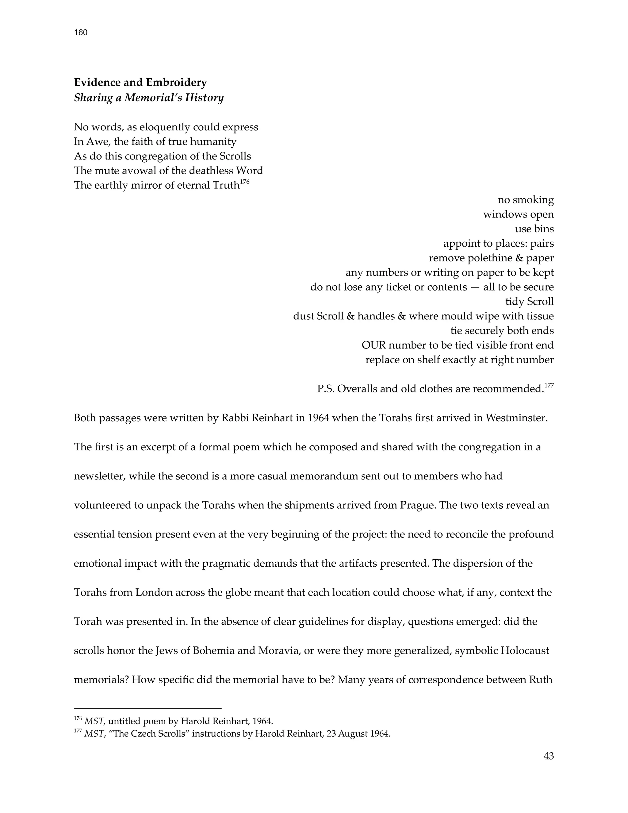 Evidence and Embroidery
Sharing a Memorial’s History
No words, as eloquently could express
In Awe, the faith of true humanity
As do this congregation of the Scrolls
The mute avowal of the deathless Word
The earthly mirror of eternal Truth176
no smoking
windows open
use bins
appoint to places: pairs
remove polethine & paper
any numbers or writing on paper to be kept
do not lose any ticket or contents — all to be secure
tidy Scroll
dust Scroll & handles & where mould wipe with tissue
tie securely both ends
OUR number to be tied visible front end
replace on shelf exactly at right number
P.S. Overalls and old clothes are recommended.177
Both passages were written by Rabbi Reinhart in 1964 when the Torahs first arrived in Westminster.
The first is an excerpt of a formal poem which he composed and shared with the congregation in a
newsletter, while the second is a more casual memorandum sent out to members who had
volunteered to unpack the Torahs when the shipments arrived from Prague. The two texts reveal an
essential tension present even at the very beginning of the project: the need to reconcile the profound
emotional impact with the pragmatic demands that the artifacts presented. The dispersion of the
Torahs from London across the globe meant that each location could choose what, if any, context the
Torah was presented in. In the absence of clear guidelines for display, questions emerged: did the
scrolls honor the Jews of Bohemia and Moravia, or were they more generalized, symbolic Holocaust
memorials? How specific did the memorial have to be? Many years of correspondence between Ruth
177
MST, “The Czech Scrolls” instructions by Harold Reinhart, 23 August 1964.
176
MST, untitled poem by Harold Reinhart, 1964.
43
160
 